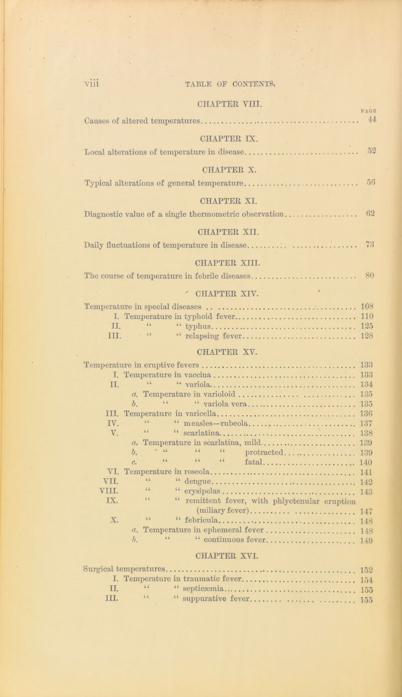 CHAPTER VIII. Causes of altered temperatures ■. CHAPTER IX. Local alterations of temperature in disease CHAPTER X. Typical alterations of general temperature CHAPTER XI. Diagnostic value of a single thermometric observation CHAPTER XII. Daily fluctuations of temperature in disease VAGB 44 52 50 02 70 CHAPTER XIII. The course of temperature in febrile diseases 80  CHAPTER XIV. Temperature in special diseases • 108 I. Temperature in typhoid fever. 110 II. “ “ typhus 125 III. “ “ relapsing fever 128 CHAPTER XV. Temperature in eruptive fevers 133 I. Temperature in vaccina 133 II. “ “ variola 134 a. Temperature in varioloid 135 b. “ “ variola vera 135 III. Temperature in varicella 136 IV. “ “ measles—rubeola 137 V. “ “ scarlatina 138 a. Temperature in scarlatina, mild 139 b. “ “ 11 protracted. 139 c. “ “ “ fatal 140 VI. Temperature in roseola 141 VII. “ “ dengue 143 VIII. “ “ erysipelas 143 IX. “ “ remittent fever, with phlyctenular eruption (miliary fever) 147 X. “ “ febricula.. , 148 a. Temperature in ephemeral fever 148 b. “ “ continuous fever 149 CHAPTER XVI. Surgical temperatures 153 I. Temperature in traumatic fever 154 II. “ “ septicaemia 155 III. “ “ suppurative fever 155