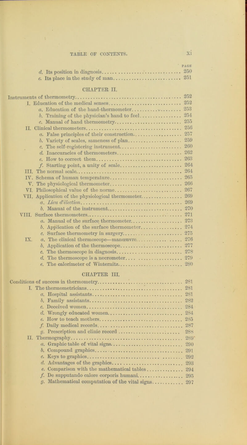 d. Its position in diagnosis e. Its place in the study of man CHAPTER II. Instruments of thermometry I. Education of the medical senses a. Education of the hand-thermometer b. Training of the physician’s hand to feel c. Manual of hand thermometry II. Clinical thermometers a. False principles of their construction b. Variety of scales, sameness of plan c. The self-registering instrument d. Inaccuracies of thermometers e. How to correct them f. Starting point, a unity of scale III. The normal scale IV. Schema of human temperature V. The physiological thermometer VI. Philosophical value of the norme VII. Application of the physiological thermometer. a. Lieu d'election b. Manual of the instrument VIII. Surface thermometers , a. Manual of the surface thermometer b. Application of the surface thermometer c. Surface thermometry in surgery IX. a. The clinical thermoscope—manoeuvre b. Application of the thermoscope c. The thermoscope in diagnosis d. The thermoscope is a necrometer e. The calorimeter of Winternitz CHAPTER III. Conditions of success in thermometry I. The thermometricians a. Hospital assistants b. Family assistants c. Deceived women d. Wrongly educated women e. How to teach mothers /. Daily medical records (j. Prescription and clinic record II. Thermography a. Graphic table of vital signs b. Compound graphics c. Keys to graphics d. Advantages of the graphics e. Comparison with the mathematical tables .. /. De supputando calore corporis humani (j. Mathematical computation of the vital signs PAGE 250 251 252 252 253 254 255 256 257 259 260 262 263 264 264 265 266 267 269 269 270 271 273 274 275 276 277 278 279 280 281 281 281 282 284 284 285 287 288 289' 290 291 292 293 294 295 297