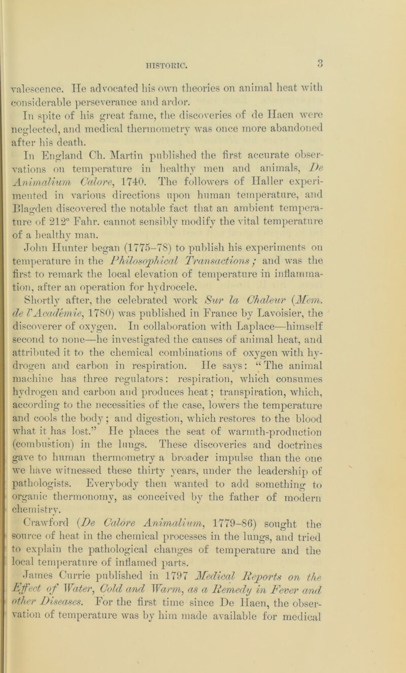 o valescence. Tie advocated his own theories oti animal heat with considerable perseverance and ardor. In spite of his great fame, the discoveries of de Ilaen were neglected, and medical thermometry was once more abandoned O / V after his death. In England Ch. Martin published the first accurate obser- vations on temperature in healthy men and animals, De Animalium Galore, 1740. The followers of Haller experi- mented in various directions upon human temperature, and Blagden discovered the notable fact that an ambient tempera- ture of 212° Fahr. cannot sensibly modify the vital temperature of a healthy man. John Hunter began (1775-7S) to publish his experiments on temperature in the Philosophical Transactions / and was the first to remark the local elevation of temperature in inflamma- tion, after an operation for hydrocele. Shortly after, the celebrated work Sur la Ghaleur {Mem. de VAcademic, 1780) was published in France by Lavoisier, the discoverer of oxygen. In collaboration with Laplace—himself second to none—he investigated the causes of animal heat, and attributed it to the chemical combinations of oxygen with hy- drogen and carbon in respiration. He says: “The animal machine has three regulators: respiration, which consumes hydrogen and carbon and produces heat; transpiration, which, according to the necessities of the case, lowers the temperature and cools the body ; and digestion, which restores to the blood what it has lost.” lie places the seat of warmth-production (combustion) in the lungs. These discoveries and doctrines gave to human thermometry a broader impulse than the one we have witnessed these thirty years, under the leadership of pathologists. Everybody then wanted to add something to organic thermonomy, as conceived by the father of modern chemistry. Crawford {De Galore Animcdium, 1779-86) sought the source of heat in the chemical processes in the lungs, and tried to explain the pathological changes of temperature and the local temperature of inflamed parts. James Currie published in 1797 Medical Reports on the Effect of Water, Gold and Warm, as a Remedy in Fever and other Diseases. For the first time since De Haen, the obser- vation of temperature was by him made available for medical