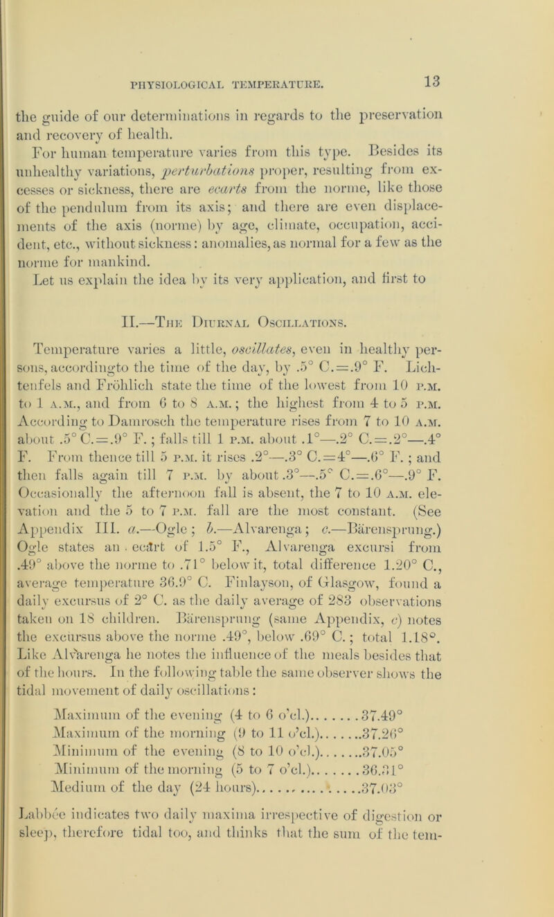 the guide of our determinations in regards to the preservation and recovery of health. For human temperature varies from this type. Besides its unhealthy variations, perturbations proper, resulting from ex- cesses or sickness, there are ecarts from the norine, like those of the pendulum from its axis; and there are even displace- ments of the axis (norine) by age, climate, occupation, acci- dent, etc., without sickness: anomalies, as normal for a few as the norine for mankind. Let us explain the idea by its very application, and first to II.—The Diurnal Oscillations. Temperature varies a little, oscillates, even in healthy per- sons, aceordingto the time of the day, by .5° C. = .9° F. Lich- tenfels and Frohlich state the time of the lowest from 10 p.m. to 1 a.m., and from 6 to S a.m. ; the highest from 4 to 5 p.m. According to Damrosch the temperature rises from 7 to 10 a.m. about .5°C. = .9° F.; falls till 1 p.m. about .1°—.2° C. = .2°—.4° F. From thence till 5 p.m. it rises .2°—.3° C. = 4°—.0° F. ; and then falls again till 7 p.m. by about .3°—.5° C. = .6°—.9° F. Occasionally the afternoon fall is absent, the 7 to 10 a.m. ele- vation and the 5 to 7 p.m. fall are the most constant. (See Appendix III. a.—Ogle; b.—Alvarenga; c.—Barensprung.) Ogle states an . ec&rt of 1.5° F., Alvarenga excursi from .49° above the norine to .71° below it, total difference 1.20° C., average temperature 36.9° C. Finlayson, of Glasgow, found a daily excursus of 2° 0. as the daily average of 283 observations taken on 18 children. Barensprung (same Appendix, c) notes the excursus above the norme .49°, below .69° C.; total L18°. Like Alvarenga he notes the influence of the meals besides that of the hours. In the following table the same observer shows the tidal movement of daily oscillations : Maximum of the evening (4 to 6 o’cl.) 37.49° Maximum of the morning (9 to 11 o’cl.) 37.20° Minimum of the evening (8 to 10 o’cl.) 37.05° Minimum of the morning (5 to 7 o’cl.) 36.31° Medium of the day (24 hours) 37.03° Labbee indicates two daily maxima irrespective of digestion or sleep, therefore tidal too, and thinks that the sum of the tern-