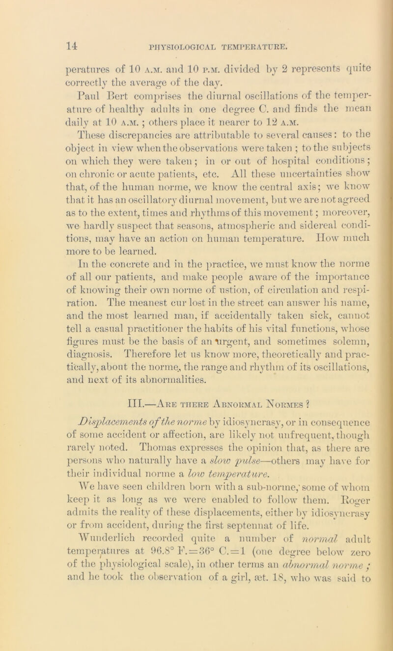 peratnres of 10 a.m. and 10 p.m. divided by 2 represents quite correctly the average of the day. Paul Bert comprises the diurnal oscillations of the temper- ature of healthy adults in one degree C. and finds the mean daily at 10 a.m. ; others place it nearer to 12 a.m. These discrepancies are attributable to several causes: to the object in view when the observations were taken ; to the subjects on which they were taken ; in or out of hospital conditions; on chronic or acute patients, etc. All these uncertainties show that, of the human norme, we know the central axis; we know that it has an oscillatory diurnal movement, but we are not agreed as to the extent, times and rhythms of this movement; moreover, we hardly suspect that seasons, atmospheric and sidereal condi- tions, may have an action on human temperature. How much more to be learned. In the concrete and in the practice, we must know the norme of all our patients, and make people aware of the importance of knowing their own norme of ustion, of circulation and respi- ration. The meanest cur lost in the street can answer his name, and the most learned man, if accidentally taken sick, cannot tell a casual practitioner the habits of his vital functions, whose figures must be the basis of an urgent, and sometimes solemn, diagnosis. Therefore let us know more, theoretically and prac- tically, about the norme, the range and rhythm of its oscillations, and next of its abnormalities. III.—Are there Abnormal Normes ? Displacements of the norme by idiosyncrasy, or in consequence of some accident or affection, are likely not unfrequent,-though rarely noted. Thomas expresses the opinion that, as there are persons who naturally have a slow pulse—others may have for their individual norme a low temperature. We b ave seen children born with a sub-norme,’some of whom keep it as long as we were enabled to follow them. Boo’er admits the reality of these displacements, either by idiosyncrasy or from accident, during the first septennat of life. Wunderlich recorded quite a number of normal adult temperatures at 96.8° P. = 36° C. = l (one degree below zero of the physiological scale), in other terms an abnormal norme ; and he took the observation of a girl, ret. 18, who was said to