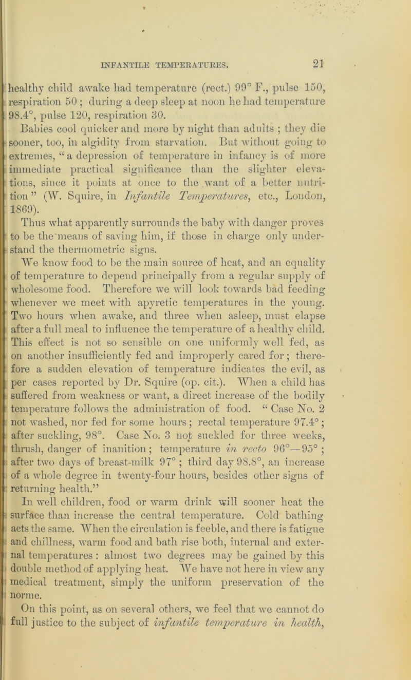 healthy child awake had temperature (rect.) 99° F., pulse 150, respiration 50 ; during a deep sleep at noon he had temperature 9S.4°, pulse 120, respiration 30. Babies cool quicker and more by night than adults ; they die sooner, too, in algidity from starvation. But without going to extremes, “ a depression of temperature in infancy is of more immediate practical significance than the slighter eleva- tions, since it points at once to the want of a better nutri- tion ” (W. Squire, in Infantile Temperatures, etc., London, 1869). Thus what apparently surrounds the baby with danger proves to be the'means of saving him, if those in charge only under- stand the thermometric signs. We know food to be the main source of heat, and an equality of temperature to depend principally from a regular supply of wholesome food. Therefore we will look towards bad feeding ; whenever we meet with apyretic temperatures in the young. Two hours when awake, and three when asleep, must elapse after a full meal to influence the temperature of a healthy child. This effect is not so sensible on one uniformly well fed, as on another insufficiently fed and improperly cared for ; there- fore a sudden elevation of temperature indicates the evil, as per cases reported by Dr. Squire (op. cit.). When a child has suffered from weakness or want, a direct increase of the bodily temperature follows the administration of food. “ Case No. 2 not washed, nor fed for some hours ; rectal temperature 97.4° ; | after suckling, 98°. Case No. 3 not suckled for three weeks, thrush, danger of inanition; temperature in recto 96°—95°; after two days of breast-milk 97° ; third day 98.8°, an increase of a whole degree in twenty-four hours, besides other signs of returning health.” In well children, food or warm drink will sooner heat the • surface than increase the central temperature. Cold bathing acts the same. When the circulation is feeble, and there is fatigue I and chillness, warm food and bath rise both, internal and exter- nal temperatures: almost two degrees may be gained by this double method of applying heat. We have not here in view any medical treatment, simply the uniform preservation of the norme. On this point, as on several others, we feel that we cannot do full justice to the subject of infantile temperature in health,