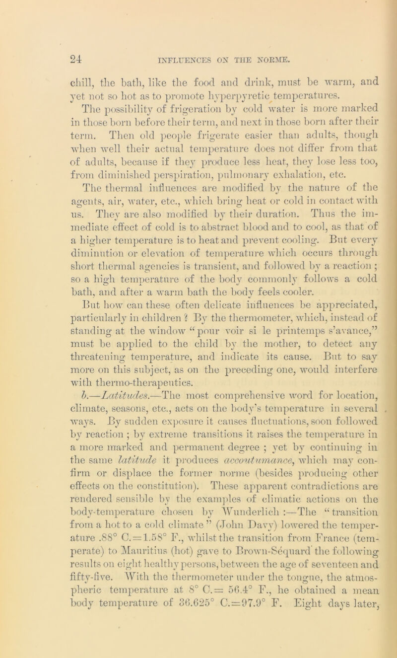 chill, the bath, like the food and drink, must be warm, and yet not so hot as to promote hyperpyretic temperatures. The possibility of frigeration by cold water is more marked in those born before their term, and next in those born after their term. Then old people frigerate easier than adults, though when well their actual temperature does not differ from that of adults, because if they produce less heat, they lose less too, from diminished perspiration, pulmonary exhalation, etc. The thermal influences are modified by the nature of the agents, air, water, etc., which bring heat or cold in contact with us. They are also modified by their duration. Thus the im- mediate effect of cold is to abstract blood and to cool, as that of a higher temperature is to heat and prevent cooling. But every diminution or elevation of temperature which occurs through short thermal agencies is transient, and followed by a reaction ; so a high temperature of the body commonly follows a cold bath, and after a warm bath the body feels cooler. But how can these often delicate influences be appreciated, particularly in children % By the thermometer, which, instead of standing at the window “ pour voir si le printemps s’avance,” must be applied to the child by the mother, to detect any threatening temperature, and indicate its cause. But to say more on this subject, as on the preceding one, would interfere with thermo-therapeutics. 1).—Latitudes.—The most comprehensive word for location, climate, seasons, etc., acts on the body’s temperature in several . ways. By sudden exposure it causes fluctuations, soon followed by reaction ; by extreme transitions it raises the temperature in a more marked and permanent degree ; yet by continuing in the same latitude it produces accoutumance, which may con- firm or displace the former norme (besides producing other effects on the constitution). These apparent contradictions are rendered sensible by the examples of climatic actions on the body-temperature chosen by Wunderlich :—The “transition from a hot to a cold climate” (John Davy) lowered the temper- ature .88° C. = 1.5S° F., whilst the transition from France (tem- perate) to Mauritius (hot) gave to Brown-Sequard the following results on eight healthy persons, between the age of seventeen and fifty-five. With the thermometer under the tongue, the atmos- pheric temperature at 8° C.= 56.4° F., he obtained a mean body temperature of 36.625° C.=97.9° F. Eight days later,