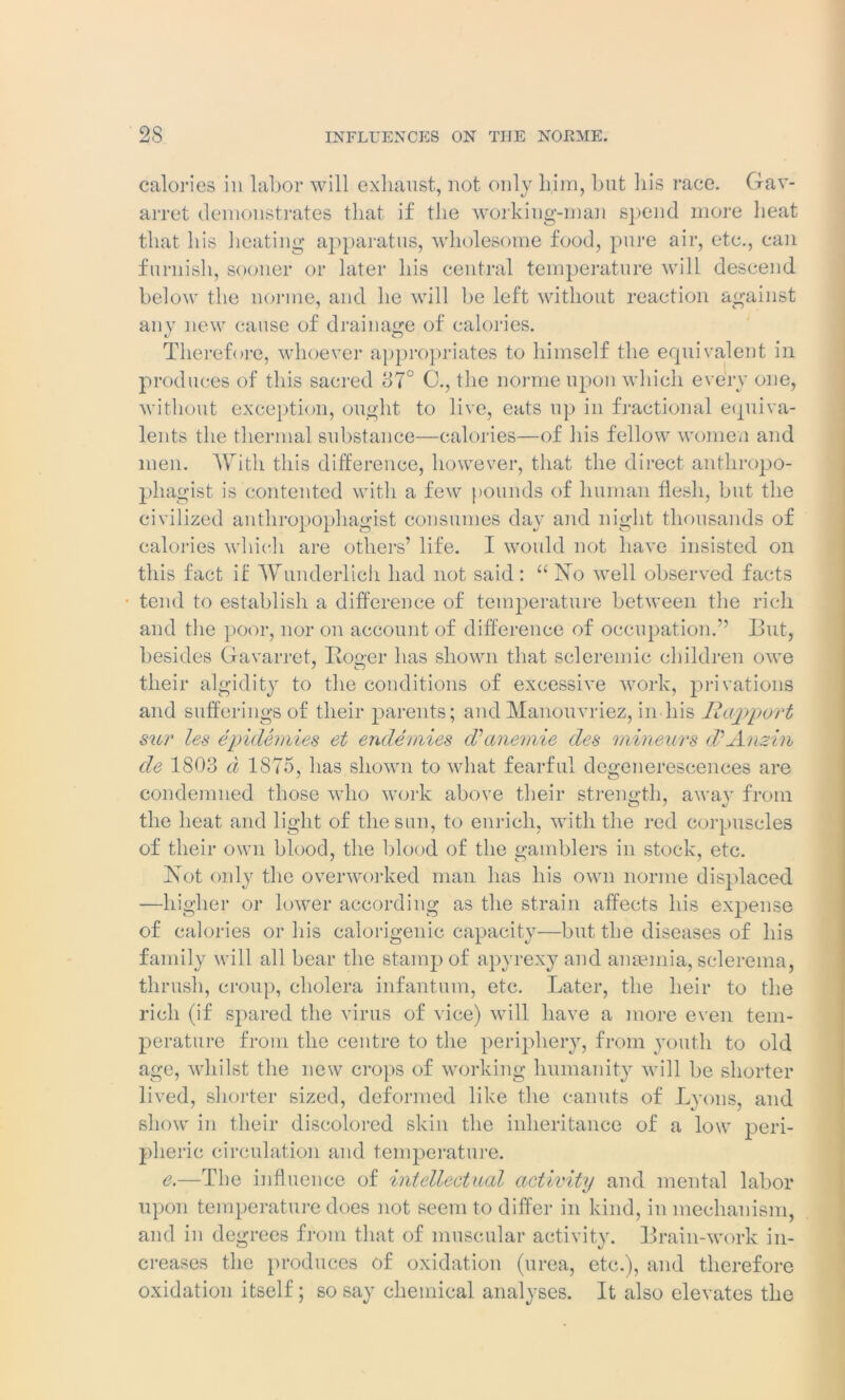 calories in labor will exhaust, not only him, but his race. Gav- arret demonstrates that if the working-man spend more heat that his heating apparatus, wholesome food, pure air, etc., can furnish, sooner or later his central temperature will descend below the norine, and he will be left without reaction against any new cause of drainage of calories. Therefore, whoever appropriates to himself the equivalent in produces of this sacred 37° C., the norme upon which every one, without exception, ought to live, eats up in fractional equiva- lents the thermal substance—calories—of his fellow women and men. With this difference, however, that the direct anthropo- phagist is contented with a few pounds of human flesh, but the civilized antliropophagist consumes day and night thousands of calories which are others’ life. I would not have insisted on this fact if Wunderlich had not said: “No well observed facts tend to establish a difference of temperature between the rich and the poor, nor on account of difference of occupation.” But, besides Gavarret, Roger has shown that scleremic children owe their algidity to the conditions of excessive work, privations and sufferings of their parents; and Manouvriez, in his Rapport sur les epidemics et endemics d’anemie des mineurs d? Amin de 1803 d 1875, has shown to what fearful degenerescences are condemned those who work above their strength, away from the heat and light of the sun, to enrich, with the red corpuscles of their own blood, the blood of the gamblers in stock, etc. Not only the overworked man has his own norme displaced —higher or lower according as the strain affects his expense of calories or his calorigenic capacity—but the diseases of his family will all bear the stamp of apyrexy and anaemia, sclerema, thrush, croup, cholera infantum, etc. Later, the heir to the rich (if spared the virus of vice) will have a more even tem- perature from the centre to the periphery, from youth to old age, whilst the new crops of working humanity will be shorter lived, shorter sized, deformed like the canuts of Lyons, and show in their discolored skin the inheritance of a low peri- pheric circulation and temperature. e.—The influence of intellectual activity and mental labor upon temperature does not seem to differ in kind, in mechanism, and in degrees from that of muscular activity. Brain-work in- creases the produces of oxidation (urea, etc.), and therefore oxidation itself; so say chemical analyses. It also elevates the