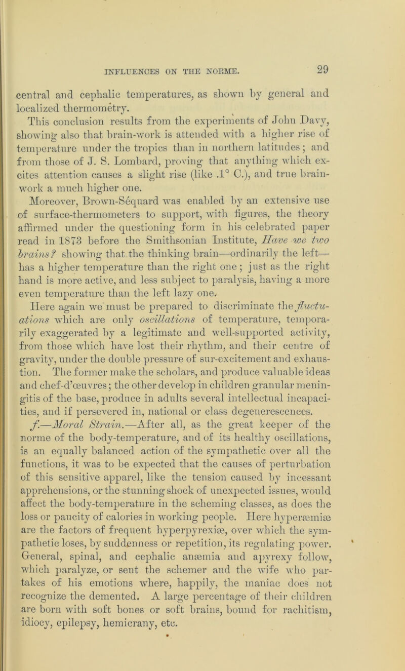 central and cephalic temperatures, as shown by general and local ized thermometry. This conclusion results from the experiments of John Davy, showing also that brain-work is attended with a higher rise of temperature under the tropics than in northern latitudes; and from those of J. S. Lombard, proving that anything which ex- cites attention causes a slight rise (like .1° C.), and true brain- work a much higher one. Moreover, Brown-Sequard was enabled by an extensive use of surface-thermometers to support, with figures, the theory affirmed under the questioning form in his celebrated paper read in 1S73 before the Smithsonian Institute, Have we two brains? showing that the thinking brain—ordinarily the left— has a higher temperature than the right one; just as the right hand is more active, and less subject to paralysis, having a more even temperature than the left lazy one. Here again we must be prepared to discriminate \he fluctu- ations which are only oscillations of temperature, tempora- rily exaggerated by a legitimate and well-supported activity, from those wdiich have lost their rhythm, and their centre of gravity, under the double pressure of sur-excitement and exhaus- tion. The former make the scholars, and produce valuable ideas and chef-d’oeuvres; the other develop in children granular menin- gitis of the base, produce in adults several intellectual incapaci- ties, and if persevered in, national or class degenereseences. fl.—Moral Strain.—After all, as the great keeper of the norme of the body-temperature, and of its healthy oscillations, is an equally balanced action of the sympathetic Over all the functions, it was to be expected that the causes of perturbation of this sensitive apparel, like the tension caused by incessant apprehensions, or the stunning shock of unexpected issues, would affect the body-temperature in the scheming classes, as does the loss or paucity of calories in working people. Here hyperaemiae are the factors of frequent hyperpyrexiae, over which the sym- pathetic loses, by suddenness or repetition, its regulating power. General, spinal, and cephalic anaemia and apyrexy follow, which paralyze, or sent the schemer and the wife who par- takes of his emotions where, happily, the maniac does not recognize the demented. A large percentage of their children are born with soft bones or soft brains, bound for rachitism, idiocy, epilepsy, hemicrany, etc.