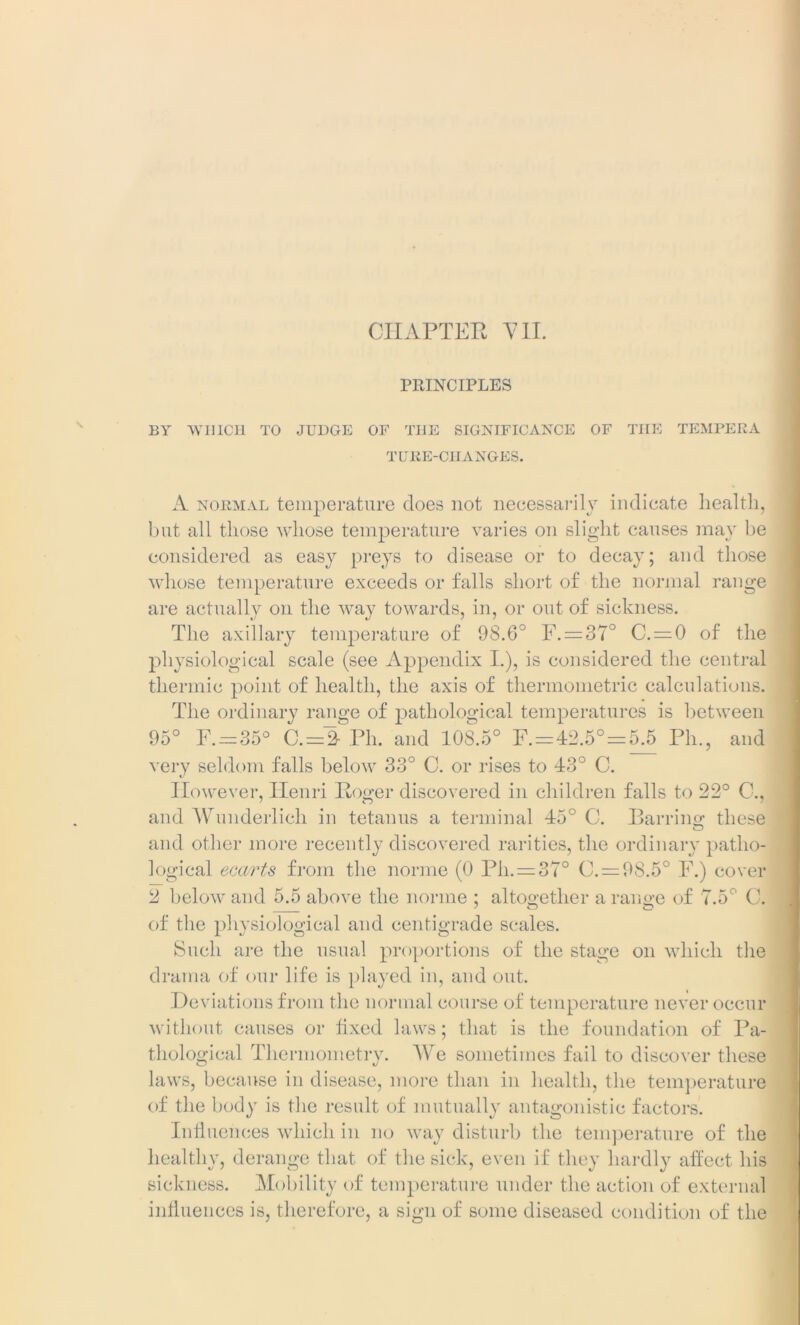 PRINCIPLES BY WHICH TO JUDGE OF THE SIGNIFICANCE OF THE TEMPERA TUBE-CHANGES. A normal temperature does not necessarily indicate health, but all those whose temperature varies on slight causes may be considered as easy preys to disease or to decay; and those whose temperature exceeds or falls short of the normal range are actually on the way towards, in, or out of sickness. The axillary temperature of 98.6° F. = 37° C. = 0 of the physiological scale (see Appendix I.), is considered the central thermic point of health, the axis of thermometric calculations. The ordinary range of pathological temperatures is between 95° F. —35° C. = 2- Ph. and 108.5° F. —42.5° = 5.5 Ph., and very seldom falls below 33° C. or rises to 43° C. However, Henri Roger discovered in children falls to 22° C., and Wunderlich in tetanus a terminal 45° C. Barring these and other more recently discovered rarities, the ordinary patho- logical ecarts from the norme (0 Pli. = 37° C. = 98.5° F.) cover 2 below and 5.5 above the norme ; altogether a range of 7.5° C. of the physiological and centigrade scales. Such are the usual proportions of the stage on which the drama of our life is played in, and out. Deviations from the normal course of temperature never occur without causes or fixed laws; that is the foundation of Pa- thological Thermometrv. We sometimes fail to discover these laws, because in disease, more than in health, the temperature of the body is the result of mutually antagonistic factors. Influences which in no way disturb the temperature of the healthy, derange that of the sick, even if they hardly affect his sickness. Mobility of temperature under the action of external influences is, therefore, a sign of some diseased condition of the