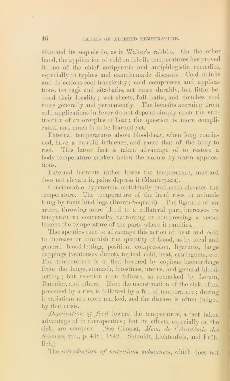 tion and its sequels do, as in Walter’s rabbits. On the other hand, the application of cold on febrile temperatures has proved it one of the chief antipyretic and antiphlogistic remedies, especially in typhus and exanthematic diseases. Cold drinks and injections cool transiently ; cold compresses and applica- tions, ice-bag:s and sitz-baths, act more durably, but little be- yond their locality; wet sheets, full baths, and douches cool more generally and permanently. The benefits accruing from cold applications in fever do not depend simply upon the sub- traction of an overplus of heat; the question is more compli- cated, and much is to be learned vet. External temperatures above blood-heat, when long contin- ued, have a morbid influence, and cause that of the body to rise. This latter fact is taken advantage of to restore a body temperature sunken below the nornie by warm applica- tions. External irritants rather lower the temperature, mustard does not elevate it, pains depress it (Mantegazza). Considerable hypersemia (artificially produced) elevates the temperature. The temperature of the head rises in animals hung by their hind legs (Brown-Sequard). The ligature of an artery, throwing more blood to a collateral part, increases its temperature; conversely,Harrowing or compressing a vessel lessens the temperature of the parts where it ramifies. Therapeutics turn to advantage this action of heat and cold to increase or diminish the quantity of blood, as by local and general blood-letting, position, compression, ligatures, large cuppings (ventouses Junot), topical cold, heat, astringents, etc. The temperature is at first lowered by copious haemorrhage from the lungs, stomach, intestines, uterus, and general blood- letting ; but reaction soon follows, as remarked by Lorain. Launder, and others. Even the menstruation of the sick, often preceded by a rise, is followed by a fall of temperature ; during it variations are more marked, and the disease is often judged bjr that crisis. Deprivation of food lowers the temperature’, a fact taken advantage of in therapeutics; but its effects, especially on the sick, are complex. (See Chossat, Mem. de VAcademic des Science*, viii., p. 438; 1S42. Schmidt, Lichtenfels, and Eroli- licli.) The introduction of nutritious substances, which does not