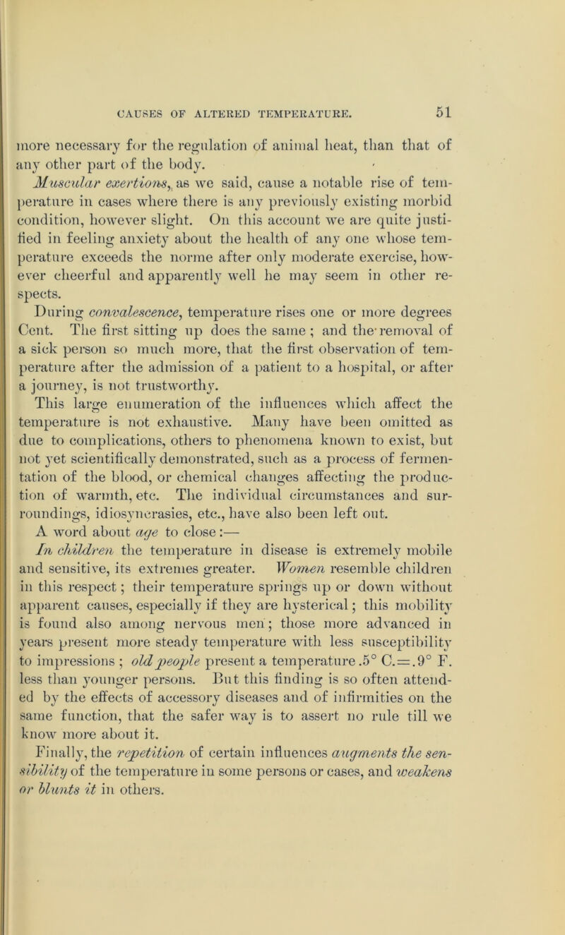 more necessary for the regulation of animal heat, than that of any other part of the body. Muscular exertions,, as we said, cause a notable rise of tem- perature in cases where there is any previously existing morbid condition, however slight. On this account we are quite justi- fied in feeling anxiety about the health of any one whose tem- perature exceeds the norme after only moderate exercise, how- ever cheerful and apparently well he may seem in other re- spects. During convalescence, temperature rises one or more degrees Cent. The first sitting up does the same ; and the-removal of a sick person so much more, that the first observation of tem- perature after the admission of a patient to a hospital, or after a journey, is not trustworthy. This laro-e enumeration of the influences which affect the c temperature is not exhaustive. Many have been omitted as due to complications, others to phenomena known to exist, but not yet scientifically demonstrated, such as a process of fermen- tation of the blood, or chemical changes affecting the produc- tion of warmth, etc. The individual circumstances and sur- roundings, idiosvncrasies, etc., have also been left out. A word about age to close:— In children the temperature in disease is extremely mobile and sensitive, its extremes greater. Wo7iien resemble children in this respect; their temperature springs up or down without apparent causes, especially if they are hysterical; this mobility is found also among nervous men; those more advanced in years present more steady temperature with less susceptibility to impressions ; old people present a temperature .5° C. = .9° F. less than younger persons. But this finding is so often attend- ed by the effects of accessory diseases and of infirmities on the same function, that the safer way is to assert no rule till we know more about it. Finally, the repetition of certain influences augments the sen- sibility of the temperature in some persons or cases, and weakens or blunts it in others.