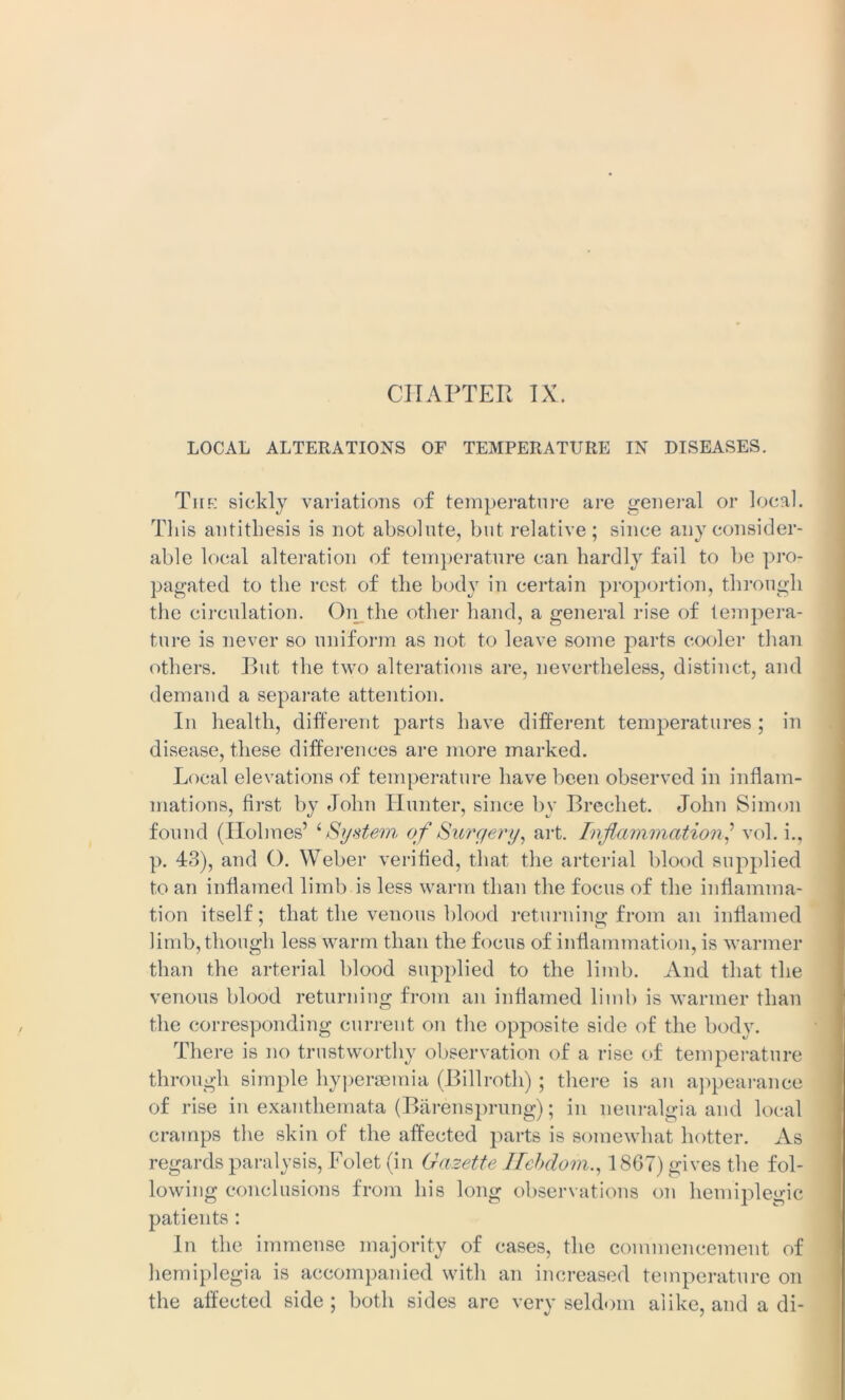 LOCAL ALTERATIONS OF TEMPERATURE IN DISEASES. The sickly variations of temperature are general or local. This antithesis is not absolute, but relative ; since any consider- able local alteration of temperature can hardly fail to be pro- pagated to the rest of the body in certain proportion, through the circulation. On the other hand, a general rise of tempera- ture is never so uniform as not to leave some j^arts cooler than others. But the two alterations are, nevertheless, distinct, and demand a separate attention. In health, different parts have different temperatures ; in disease, these differences are more marked. Local elevations of temperature have been observed in inflam- mations, first by John Hunter, since by Brechet. John Simon found (Holmes’ iSystem of Surgery, art. Inf animation,’ vol. i., p. 43), and O. Weber verified, that the arterial blood supplied to an inflamed limb is less warm than the focus of the inflamma- tion itself; that the venous blood returning from an inflamed limb, though less warm than the focus of inflammation, is warmer than the arterial blood supplied to the limb. And that the venous blood returning from an inflamed limb is warmer than the corresponding current on the opposite side of the body. There is no trustworthy observation of a rise of temperature through simple hypersemia (Billroth) ; there is an appearance of rise in exanthemata (Barensprung); in neuralgia and local cramps the skin of the affected parts is somewhat hotter. As regards paralysis, Folet (in Gazette Ilebdom., 1867) gives the fol- lowing conclusions from his long observations on hemiplegic patients: In the immense majority of cases, the commencement of hemiplegia is accompanied with an increased temperature on the affected side; both sides are very seldom alike, and a di-