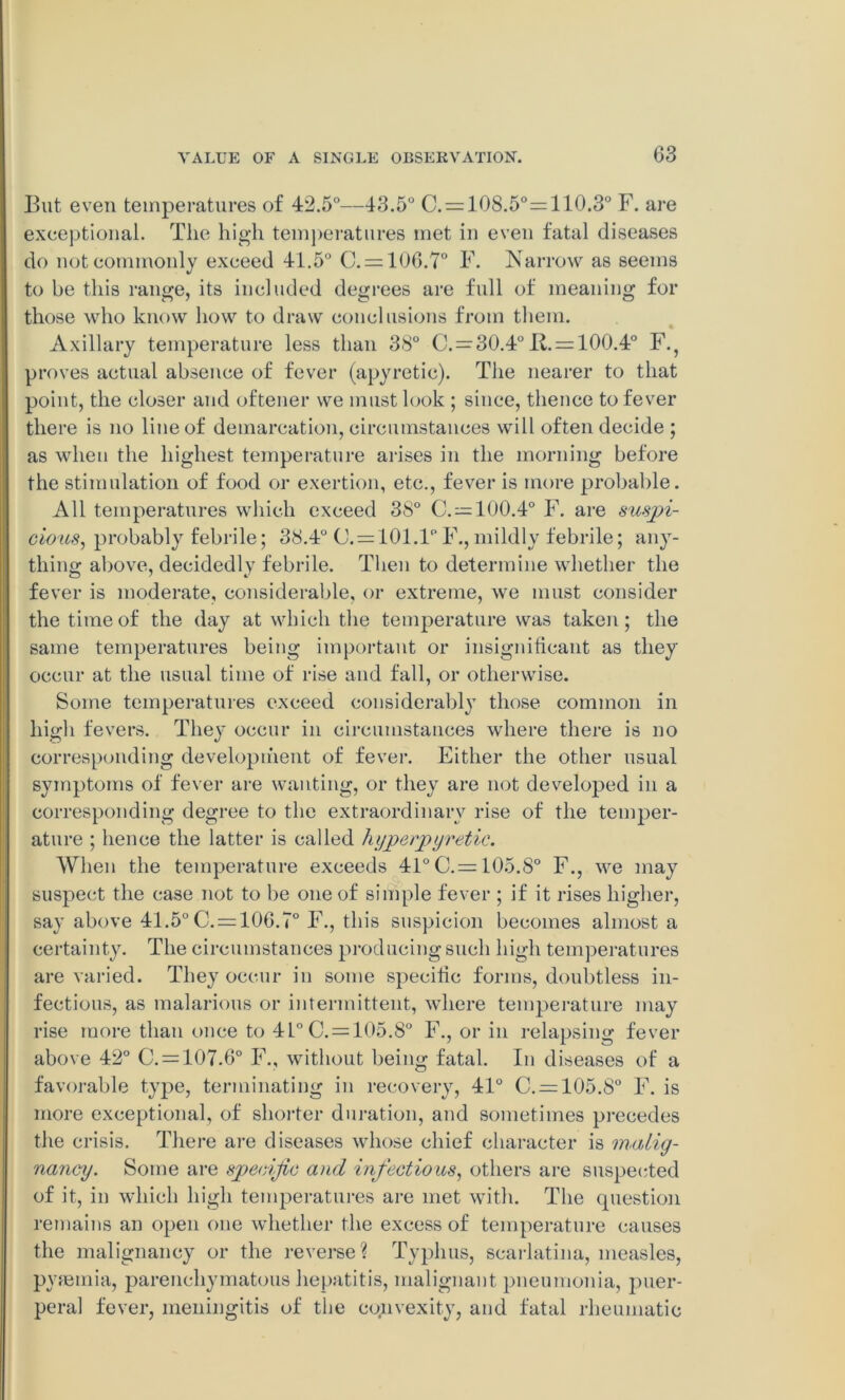 But even temperatures of 42.5°—43.5° C. = 108.5°=110.3° F. are exceptional. The high temperatures met in even fatal diseases do not commonly exceed 41.5° (1 = 106.7° F. Narrow as seems to he this range, its included degrees are full of meaning for those who know how to draw conclusions from them. Axillary temperature less than 38° C. = 30.4° 11 = 100.4° F.} proves actual absence of fever (apyretic). The nearer to that point, the closer and oftener we must look ; since, thence to fever there is no line of demarcation, circumstances will often decide ; as when the highest temperature arises in the morning before the stimulation of food or exertion, etc., fever is more probable. All temperatures which exceed 38° C. = 100.4° F. are suspi- cious, probably febrile; 38.4° (1=101.1°II,mildly febrile; any- thing above, decidedly febrile. Then to determine whether the fever is moderate, considerable, or extreme, we must consider the time of the day at which the temperature was taken; the same temperatures being important or insignificant as they occur at the usual time of rise and fall, or otherwise. Some temperatures exceed considerably those common in high fevers. They occur in circumstances where there is no corresponding development of fever. Either the other usual symptoms of fever are wanting, or they are not developed in a corresponding degree to the extraordinary rise of the temper- ature ; hence the latter is called hype/pyretic. When the temperature exceeds 41° C.= 105.8° F., we may suspect the case not to be one of simple fever ; if it rises higher, say above 41.5° (1 = 106.7° 11, this suspicion becomes almost a certainty. The circumstances producing such high temperatures are varied. They occur in some specific forms, doubtless in- fectious, as malarious or intermittent, where temperature may rise more than once to 41° (1 = 105.8° II, or in relapsing fever above 42° C. = 107.6° F., without being fatal. In diseases of a favorable type, terminating in recovery, 41° C. = 105.8° F. is more exceptional, of shorter duration, and sometimes precedes the crisis. There are diseases whose chief character is malig- nancy. Some are specific and infectious, others are suspected of it, in which high temperatures are met with. The question remains an open one whether the excess of temperature causes the malignancy or the reverse? Typhus, scarlatina, measles, pyaemia, parenchymatous hepatitis, malignant pneumonia, puer- peral fever, meningitis of the cojuvexity, and fatal rheumatic