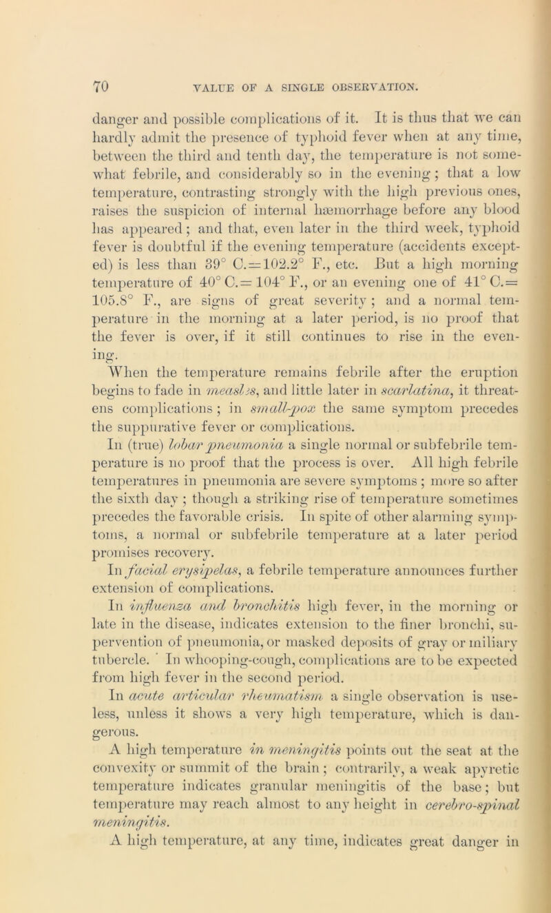 danger and possible complications of it. It is thus that we can hardly admit the presence of typhoid fever when at any time, between the third and tenth day, the temperature is not some- what febrile, and considerably so in the evening; that a low temperature, contrasting strongly with the high previous ones, raises the suspicion of internal haemorrhage before any blood has appeared; and that, even later in the third week, typhoid fever is doubtful if the evening temperature (accidents except- ed) is less than 39° C. = 102.2° F., etc. But a high morning temperature of 40° C.= 104° F., or an evening one of 41° C.= 105.8° F., are signs of great severity ; and a normal tem- perature in the morning at a later period, is no proof that the fever is over, if it still continues to rise in the even- ing;. When the temperature remains febrile after the eruption begins to fade in measlis, and little later in scarlatina, it threat- ens complications ; in small-pox the same symptom precedes the suppurative fever or complications. In (true) loba/r pneumonia a single normal or subfebrile tem- perature is no proof that the process is over. All high febrile temperatures in pneumonia are severe symptoms ; more so after the sixth day ; though a striking rise of temperature sometimes precedes the favorable crisis. In spite of other alarming symp- toms, a normal or subfebrile temperature at a later period promises recovery. In facial erysipelas, a febrile temperature announces further extension of complications. In influenza and bronchitis high fever, in the morning or late in the disease, indicates extension to the finer bronchi, su- pervention of pneumonia, or masked deposits of gray or miliary tubercle. ’ In whooping-cough, complications are to be expected from high fever in the second period. In acute articular rheumatism a single observation is use- O less, unless it shows a very high temperature, which is dan- gerous. A high temperature in meningitis points out the seat at the convexity or summit of the brain; contrarilv, a weak apyretic temperature indicates granular meningitis of the base; but temperature may reach almost to any height in cerebrospinal meningitis. A high temperature, at any time, indicates great danger in