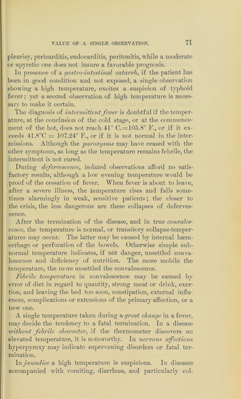 pleurisy, pericarditis, endocarditis, peritonitis, while a moderate or apyretic one does not insure a favorable prognosis. In presence of a gastro-intestinal catarrh, if the patient has been in good condition and not exposed, a single observation showing a high temperature, excites a suspicion of typhoid fever; yet a second observation of high temperature is neces- sary to make it certain. The diagnosis of intermittent fever is doubtful if the temper- ature, at the conclusion of the cold stage, or at the commence- ment of the hot, does not reach 41° C. = 105.8° F., or if it ex- ceeds 41.8°C = 107.24° F., or if it is not normal in the inter- missions. Although the paroxysms may have ceased with the other symptoms, as long as the temperature remains febrile, the intermittent is not cured. During defervescence, isolated observations afford no satis- factory results, although a low evening temperature would be proof of the cessation of fever. When fever is about to leave, after a severe illness, the temperature rises and falls some- times alarmingly in weak, sensitive patients; the closer to the crisis, the less dangerous are these collapses of deferves- cence. After the termination of the disease, and in true convales- cence, the temperature is normal, or transitory collapse-temper- atures may occur. The latter may be caused by internal haem- orrhage or perforation of the bowels. Otherwise simple sub- normal temperature indicates, if not danger, unsettled conva- lescence and deficiency of nutrition. The more mobile the temperature, the more unsettled the convalescence. Febrile temperature in convalescence may be caused by error of diet in regard to quantity, strong meat or drink, exer- tion, and leaving the bed too soon, constipation, external influ- ences, complications or extensions of the primary affection, or a new one. A single temperature taken during a great change in a fever, may decide the tendency to a fatal termination. In a disease without febrile character, if the thermometer discovers an elevated temperature, it is noteworthy. In nervous afections hyperpyrexy may indicate supervening disorders or fatal ter- mination. In jaundice a high temperature is suspicious. In diseases accompanied with vomiting, diarrhoea, and particularly col-