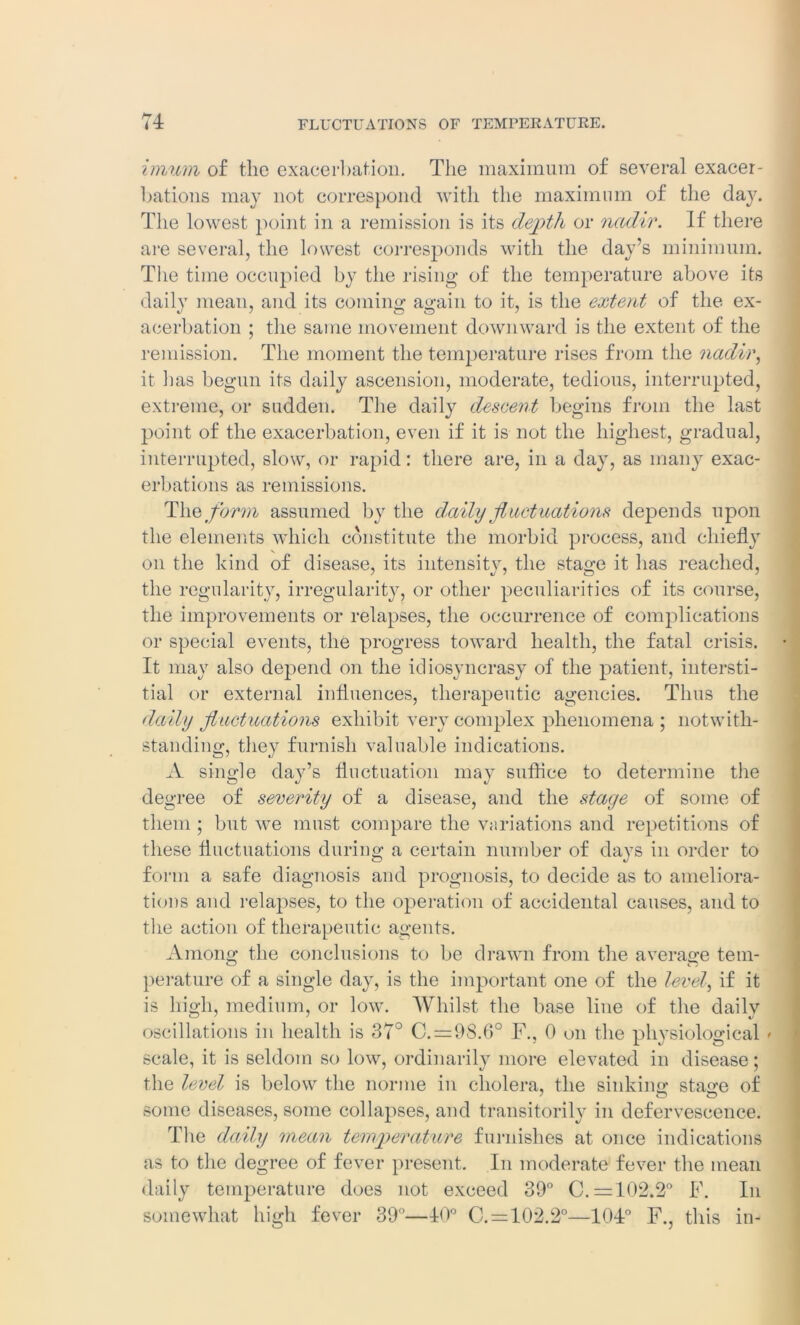 imum of the exacerbation. The maximum of several exacer- bations may not correspond with the maximum of the day. The lowest point in a remission is its depth or nadir. If there are several, the lowest corresponds with the day’s minimum. The time occupied by the rising of the temperature above its daily mean, and its coming again to it, is the extent of the ex- acerbation ; tlie same movement downward is the extent of the remission. The moment the temperature rises from the nadir, it lias begun its daily ascension, moderate, tedious, interrupted, extreme, or sudden. The daily descent begins from the last point of the exacerbation, even if it is not the highest, gradual, interrupted, slow, or rapid: there are, in a day, as many exac- erbations as remissions. The form assumed by the daily fluctuations depends upon the elements which constitute the morbid process, and chiefly on the kind of disease, its intensity, the sta°;e it lias reached, the regularity, irregularity, or other peculiarities of its course, the improvements or relapses, the occurrence of complications or special events, the progress toward health, the fatal crisis. It may also depend on the idiosyncrasy of the patient, intersti- tial or external influences, therapeutic agencies. Thus the daily fluctuations exhibit very complex phenomena ; notwith- standing, they furnish valuable indications. A single day’s fluctuation may suffice to determine the degree of severity of a disease, and the stage of some of them ; but we must compare the variations and repetitions of these fluctuations during a certain number of days in order to form a safe diagnosis and prognosis, to decide as to ameliora- tions and relapses, to the operation of accidental causes, and to the action of therapeutic agents. Among the conclusions to be drawn from the average tem- perature of a single day, is the important one of the level, if it is high, medium, or low. Whilst the base line of the daily oscillations in health is 37° C. = 9S.6° F., 0 on the physiological » scale, it is seldom so low, ordinarily more elevated in disease; the level is below the norme in cholera, the sinking: stag;e of some diseases, some collapses, and transitorily in defervescence. The daily mean temperature furnishes at once indications as to the degree of fever present. In moderate fever the mean daily temperature does not exceed 39° C. =102.2° F. In somewhat high fever 39°—40° C. = 102.2°—104° F., this in-