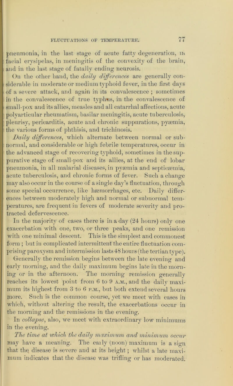 pneumonia, in the last stage of acute fatty degeneration, m facial erysipelas, in meningitis of the convexity of the brain, and in the last stage of fatally ending neurosis. On the other hand, the daily differences are generally con- siderable in moderate or medium typhoid fever, in the first days of a severe attack, and again in its convalescence ; sometimes in the convalescence of true typhus, in the convalescence of small-pox and its allies, measles and all catarrhal affections, acute polyarticular rheumatism, basilar meningitis, acute tuberculosis, pleurisy, pericarditis, acute and chronic suppurations, pyaemia, the various forms of phthisis, and trichinosis. Daily differences, which alternate between normal or sub- normal, and considerable or high febrile temperatures, occur in the advanced stage of recovering typhoid, sometimes in the sup- purative stage of small-pox and its allies, at the end of lobar pneumonia, in all malarial diseases, in pyaemia and septicaemia, acute tuberculosis, and chronic forms of fever. Such a change ma}T also occur in the course of a single day’s fluctuation, through some special occurrence, like haemorrhages, etc. Daily differ- ences between moderately high and normal or subnormal tem- peratures, are frecpient in fevers of moderate severity and pro- tracted defervescence. In the majority of cases there is in a day (24 hours) only one exacerbation with one, two, or three peaks, and one remission with one minimal descent. This is the simplest and commonest form ; but in complicated intermittent the entire fluctuation com- prising paroxysm and intermission lasts 48 hours (the tertian type). Generally the remission begins between the late evening and early morning, and the daily maximum begins late in the morn- ing or in the afternoon. The morning remission generally reaches its lowest point from 6 to 9 a.m., and the daily maxi- mum its highest from 3 to C p.m., but both extend several hours more. Such is the common course, yet wTe meet with cases in Which, without altering the result, the exacerbations occur in the morning and the remissions in the evening. In collapse, also, we meet with extraordinary low minimums in the evening. The tim,e at 'which the daily maximum and minimum occur may have a meaning. The eaily (noon) maximum is a sign that the disease is severe and at its height; whilst a late maxi- mum indicates that the disease was trifling or has moderated.