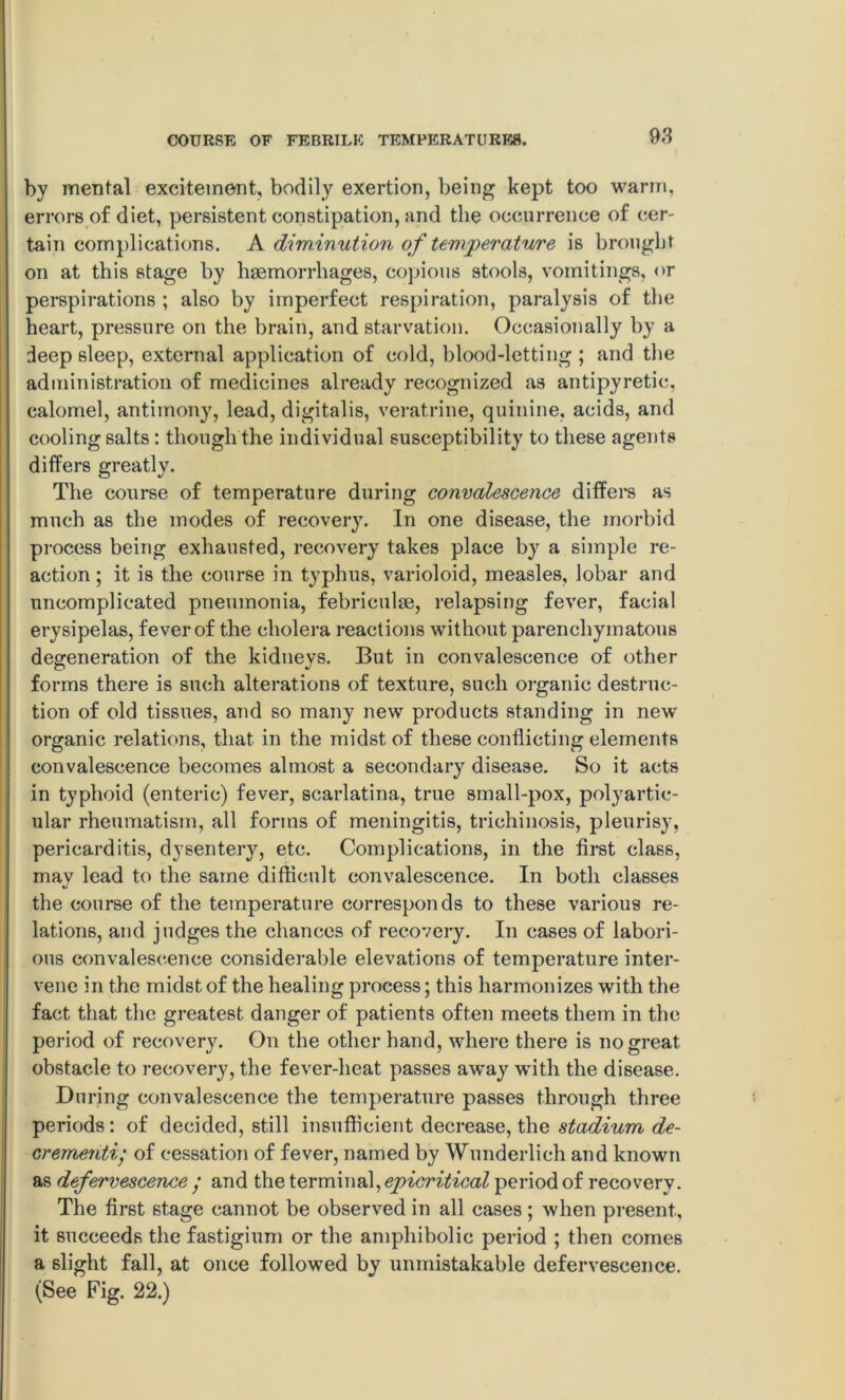 by mental excitement, bodily exertion, being kept too warm, errors of diet, persistent constipation, and the occurrence of cer- tain complications. A diminution of temperature is brought on at this stage by haemorrhages, copious stools, vomitings, or perspirations ; also by imperfect respiration, paralysis of the heart, pressure on the brain, and starvation. Occasionally by a deep sleep, external application of cold, blood-letting ; and the administration of medicines already recognized as antipyretic, calomel, antimony, lead, digitalis, veratrine, quinine, acids, and cooling salts: though the individual susceptibility to these agents differs greatlv. © •/ The course of temperature during convalescence differs as much as the modes of recovery. In one disease, the morbid process being exhausted, recovery takes place by a simple re- action ; it is the course in typhus, varioloid, measles, lobar and uncomplicated pneumonia, febriculse, relapsing fever, facial erysipelas, fever of the cholera reactions without parenchymatous degeneration of the kidneys. But in convalescence of other forms there is such alterations of texture, such organic destruc- tion of old tissues, and so many new products standing in new organic relations, that in the midst of these conflicting elements convalescence becomes almost a secondary disease. So it acts in typhoid (enteric) fever, scarlatina., true small-pox, polyartic- ular rheumatism, all forms of meningitis, trichinosis, pleurisy, pericarditis, dysentery, etc. Complications, in the first class, may lead to the same difficult convalescence. In both classes the course of the temperature corresponds to these various re- lations, and judges the chances of recovery. In cases of labori- ous convalescence considerable elevations of temperature inter- vene in the midst of the healing process; this harmonizes with the fact that the greatest danger of patients often meets them in the period of recovery. On the other hand, where there is no great obstacle to recovery, the fever-heat passes away with the disease. During convalescence the temperature passes through three periods: of decided, still insufficient decrease, the stadium de- crement; of cessation of fever, named by Wunderlich and known as defervescence ; and the terminal, epicritical period of recovery. The first 6tage cannot be observed in all cases ; when present, it succeeds the fastigium or the amphibolic period ; then comes a slight fall, at once followed by unmistakable defervescence. (See Fig. 22.)