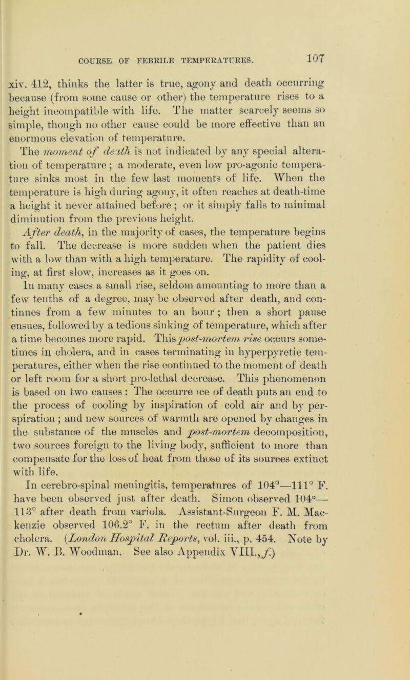 xiv. 412, thinks the latter is true, agony and death occurring because (from some cause or other) the temperature rises to a height incompatible with life. The matter scarcely seems so simple, though no other cause could be more effective than an enormous elevation of temperature. The moment of dentil is not indicated by any special altera- tion of temperature; a moderate, even low pro-agonic tempera- ture sinks most in the few last moments of life. When the temperature is high during agony, it often reaches at death-time a height it never attained before ; or it simply falls to minimal diminution from the previous height. After death, in the majority of cases, the temperature begins to fall. The decrease is more sudden when the patient dies with a low than with a high temperature. The rapidity of cool- ing, at first slow, increases as it goes on. In manv cases a small rise, seldom amounting to more than a few tenths of a degree, may be observed after death, and con- tinues from a few minutes to an hour ; then a short pause ensues, followed by a tedious sinking of temperature, which after a time becomes more rapid. Thispost-mortem rise occurs some- times in cholera, and in cases terminating in hyperpyretic tem- peratures, either when the rise continued to the moment of death or left room for a short pro-lethal decrease. This phenomenon is based on two causes : The occurre tee of death puts an end to the process of cooling by inspiration of cold air and 1>jt per- spiration ; and new sources of warmth are opened by changes in the substance of the muscles and post-mortem decomposition, two sources foreign to the living body, sufficient to more than compensate for the loss of heat from those of its sources extinct with life. In cerebro-spinal meningitis, temperatures of 104°—1110 F. have been observed just after death. Simon observed 104°— 113° after death from variola. Assistant-Surgeon F. M. Mac- kenzie observed 106.2° F. in the rectum after death from cholera. {London Hospital Reports, vol. iii., p. 454. Note by Dr. W. B. Woodman. See also Appendix VIII.,y!)