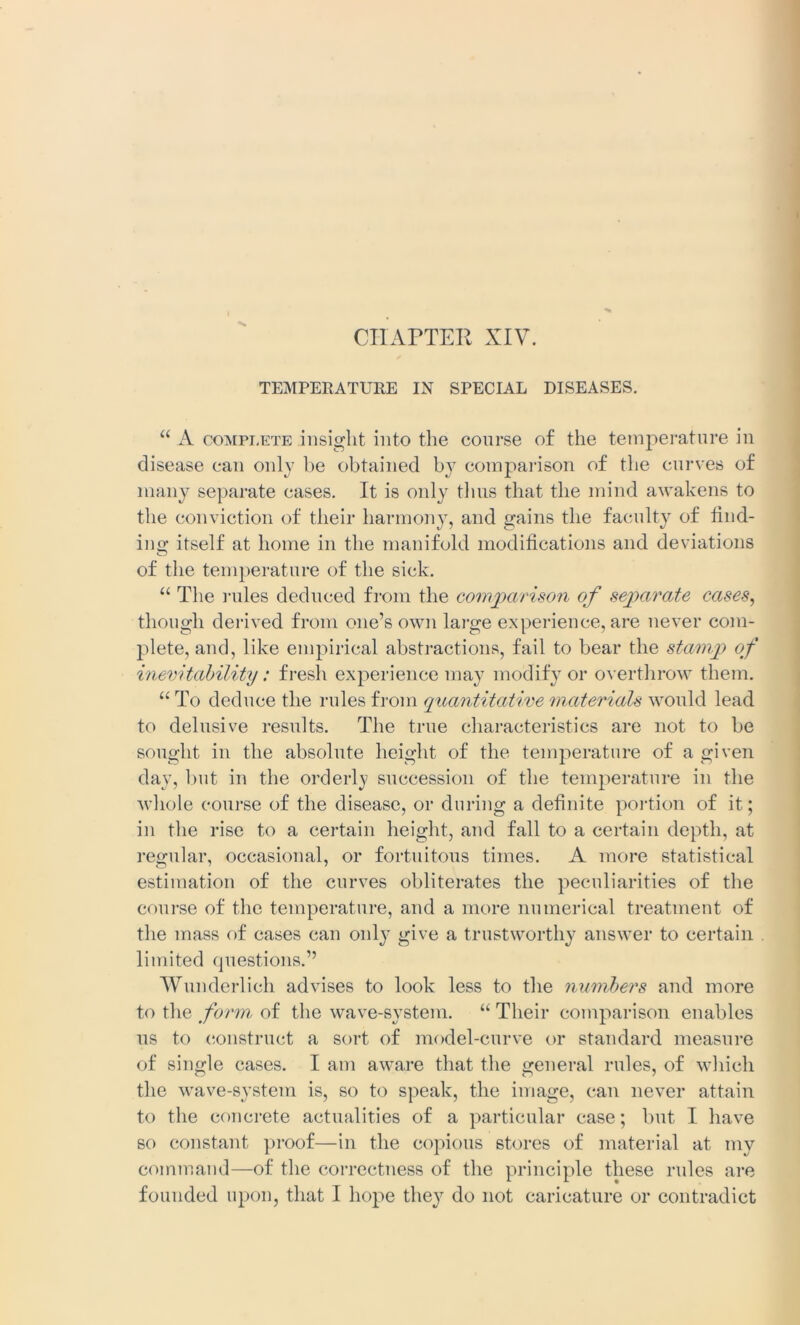 TEMPERATURE IN SPECIAL DISEASES. “ A coMPi,ete insight into the course of the temperature in disease can only be obtained b}? comparison of the curves of many separate cases. It is only thus that the mind awakens to the conviction of their harmony, and gains the faculty of find- ing itself at home in the manifold modifications and deviations of the temperature of the sick. “ The rules deduced from the comparison of separate cases, though derived from one’s own large experience, are never com- plete, and, like empirical abstractions, fail to bear the stamp of inevitability: fresh experience may modify or overthrow them. “ To deduce the rules from quantitative materials would lead to delusive results. The true characteristics are not to be sought in the absolute height of the temperature of a given day, but in the orderly succession of the temperature in the whole course of the disease, or during a definite portion of it; in the rise to a certain height, and fall to a certain depth, at regular, occasional, or fortuitous times. A more statistical estimation of the curves obliterates the peculiarities of the course of the temperature, and a more numerical treatment of the mass of cases can only give a trustworthy answer to certain limited questions.” Wunderlich advises to look less to the numbers and more to the form of the wave-system. “ Their comparison enables ns to construct a sort of model-curve or standard measure of single cases. I am aware that the general rules, of which the wave-system is, so to speak, the image, can never attain to the concrete actualities of a particular case; but I have so constant proof—in the copious stores of material at my command—of the correctness of the principle these rules are founded upon, that I hope they do not caricature or contradict