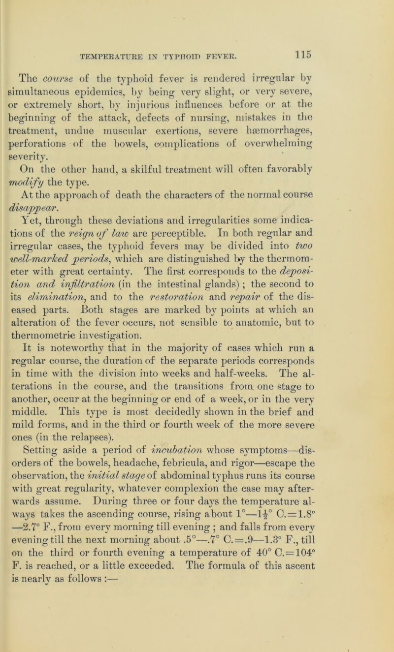 The course of the typhoid fever is rendered irregular by simultaneous epidemics, by being very slight, or very severe, or extremely short, by injurious influences before or at the beginning of the attack, defects of nursing, mistakes in the treatment, undue muscular exertions, severe haemorrhages, perforations of the bowels, complications of overwhelming severity. On the other hand, a skilful treatment will often favorably modify the type. At the approach of death the characters of the normal course disappear. Yet, through these deviations and irregularities some indica- tions of the reign of law are perceptible. In both regular and irregular cases, the typhoid fevers may be divided into two well-marked periods, which are distinguished by the thermom- eter with great certainty. The first corresponds to the deposi- tion and infiltration (in the intestinal glands) ; the second to its elimination, and to the restoration and repair of the dis- eased parts. Both stages are marked by points at which an alteration of the fever occurs, not sensible to anatomic, but to thermometric investigation. It is noteworthy that in the majority of cases which run a regular course, the duration of the separate periods corresponds in time with the division into weeks and half-weeks. The al- terations in the course, and the transitions from one stage to another, occur at the beginning or end of a week, or in the very middle. This type is most decidedly shown in the brief and mild forms, and in the third or fourth week of the more severe ones (in the relapses). Setting aside a period of incubation whose symptoms—dis- orders of the bowels, headache, febricula, and rigor—escape the observation, the initial stage of abdominal typhus runs its course with great regularity, whatever complexion the case may after- wards assume. During three or four days the temperature al- ways takes the ascending course, rising about 1°—1^° C. = 1.80 —2.7° F., from every morning till evening ; and falls from every evening till the next morning about .5°—.7° C. = .9—1.3° F., till on the third or fourth evening a temperature of 40°C. = 104° F. is reached, or a little exceeded. The formula of this ascent is nearly as follows :—