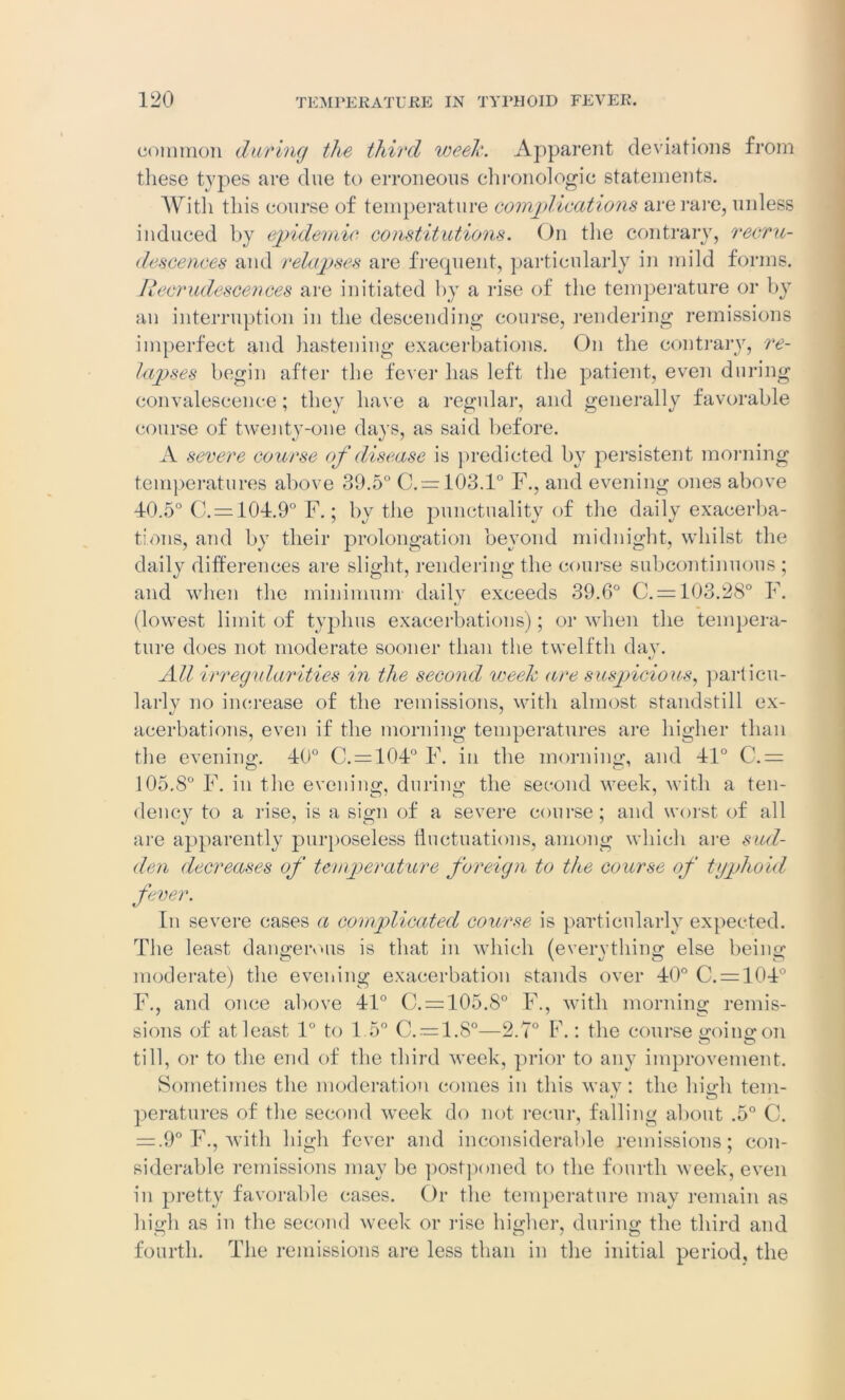 common daring the third week. Apparent deviations from these types are due to erroneous chronologic statements. With this course of temperature complications are rare, unless induced by epidemic constitutions. On the contrary, recru- descences and relapses are frequent, particularly in mild forms. Recrudescences are initiated by a rise of the temperature or by an interruption in the descending course, rendering remissions imperfect and hastening exacerbations. On the contrary, re- lapses begin after the fever has left the patient, even during convalescence; they have a regular, and generally favorable course of twenty-one days, as said before. A severe course of disease is predicted by persistent morning temperatures above 39.5° C.= 103.1° F., and evening ones above 40.5° C. = 104.9° F.; by the punctuality of the daily exacerba- tions, and by their prolongation beyond midnight, whilst the daily differences are slight, rendering the course subcontinuous ; and when the minimum daily exceeds 39.6° C. = 103.28° F. (lowest limit of typhus exacerbations); or when the tempera- ture does not moderate sooner than the twelfth day. All irregularities in the second week are suspicious, particu- larly no increase of the remissions, with almost standstill ex- acerbations, even if the morning temperatures are higher than the evening. 40° C.=104° F. in the morning, and 41° C. = 105.8° F. in the evening, during the second week, with a ten- dency to a rise, is a sign of a severe course; and worst of all are apparently purposeless fluctuations, among which are sud- den decreases of temperature foreign to the course of typhoid fever. In severe cases a complicated course is particularly expected. The least dangerous is that in which (evervthing; else being; moderate) the evening exacerbation stands over 40° C. = 104° F., and once above 41° C. = 105.8° F., with morning remis- sions of at least 1° to 1.5° C. = 1.8°—2.7° F.: the course sroine: on till, or to the end of the third week, prior to any improvement. Sometimes the moderation comes in this way: the high tern- peratures of the second week do not recur, falling about .5° C. = .9° F., with high fever and inconsiderable remissions; con- siderable remissions may be postponed to the fourth week, even in pretty favorable cases. Or the temperature may remain as high as in the second week or rise higher, during the third and fourth. The remissions are less than in the initial period, the