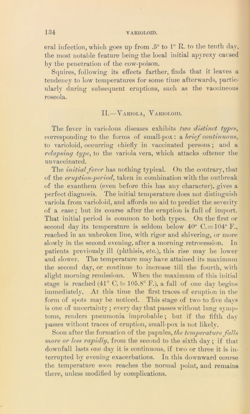 eral infection, which goes up from .5° to L° R. to the tenth day, the most notable feature being the local initial apyrexy caused bv the penetration of the cow-poison. Squires, following its effects farther, finds that it leaves a tendency to low temperatures for some time afterwards, partic- ularly during subsequent eruptions, such as the vaccineous roseola. II.—Variola, Varioloid. The fever in variolous diseases exhibits two distinct types, corresponding to the forms of small-pox: a brief continuous, to varioloid, occurring chiefly in vaccinated persons ; and a relapsing type, to the variola vera, which attacks oftener the unvaccinated. The initial fever lias nothing typical. On the contrary, that of the eruption-period, taken in combination with the outbreak of the exanthem (even before this has any character), gives a perfect diagnosis. The initial temperature does not distinguish variola from varioloid, and affords no aid to predict the severity of a case; but its course after the eruption is full of import. That initial period is common to both types. On the first, or second day its temperature is seldom below 40° C. = 104° F., reached in an unbroken line, with rigor and shivering, or more slowly in the second evening, after a morning retrocession. In patients previously ill (phthisis, etc.), this rise may be lower and slower. The temperature may have attained its maximum the second day, or continue to increase till the fourth, with slight morning; remissions. When the maximum of this initial stage is reached (41° C. = 105.8° F.), a fall of one day begins immediately. At this time the first traces of eruption in the form of spots may be noticed. This stage of two to five days is one of uncertainty; every day that passes without lung symp- toms, renders pneumonia improbable; but if the fifth day passes without traces of eruption, small-pox is not likely. Soon after the formation of the papules, the temperature falls more or less rapidly, from the second to the sixth day ; if that downfall lasts one day it is continuous, if two or three it is in- terrupted by evening exacerbations. In this downward course the temperature soon reaches the normal point, and remains there, unless modified by complications.