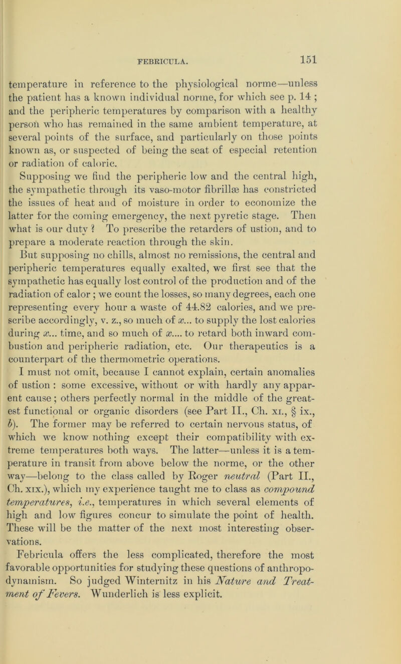 temperature in reference to the physiological norme—unless the patient has a known individual norme, for which see p. 14 ; and the peripheric temperatures by comparison with a healthy person who has remained in the same ambient temperature, at several points of the surface, and particularly on those points known as, or suspected of being the seat of especial retention or radiation of caloric. Supposing we find the peripheric low and the central high, the sympathetic through its vaso-motor fibrillse has constricted the issues of heat and of moisture in order to economize the latter for the coming emergency, the next pyretic stage. Then what is our duty ? To prescribe the retarders of ustion, and to prepare a moderate reaction through the skin. But supposing no chills, almost no remissions, the central and peripheric temperatures equally exalted, we first see that the sympathetic has equally lost control of the production and of the radiation of calor ; we count the losses, so many degrees, each one representing every hour a waste of 44.82 calories, and we pre- scribe accordingly, v. z., so much of x... to supply the lost calories during x... time, and so much of x.... to retard both inward com- bustion and peripheric radiation, etc. Our therapeutics is a counterpart of the thermometric operations. I must not omit, because I cannot explain, certain anomalies of ustion : some excessive, without or with hardly any appar- ent cause; others perfectly normal in the middle of the great- est functional or organic disorders (see Part II., Ch. xi., § ix., b). The former may be referred to certain nervous status, of which we know nothing except their compatibility with ex- treme temperatures both ways. The latter—unless it is a tem- perature in transit from above below the norme, or the other way—belong to the class called by Roger neutral (Part II., Ch. xix.), which my experience taught me to class as compound temperatures, i.e., temperatures in which several elements of high and low figures concur to simulate the point of health. These will be the matter of the next most interesting obser- vations. Febricula offers the less complicated, therefore the most favorable opportunities for studying these questions of antliropo- dynamism. So judged Winternitz in his Nature and Treat- ment of Fevers. Wunderlich is less explicit.