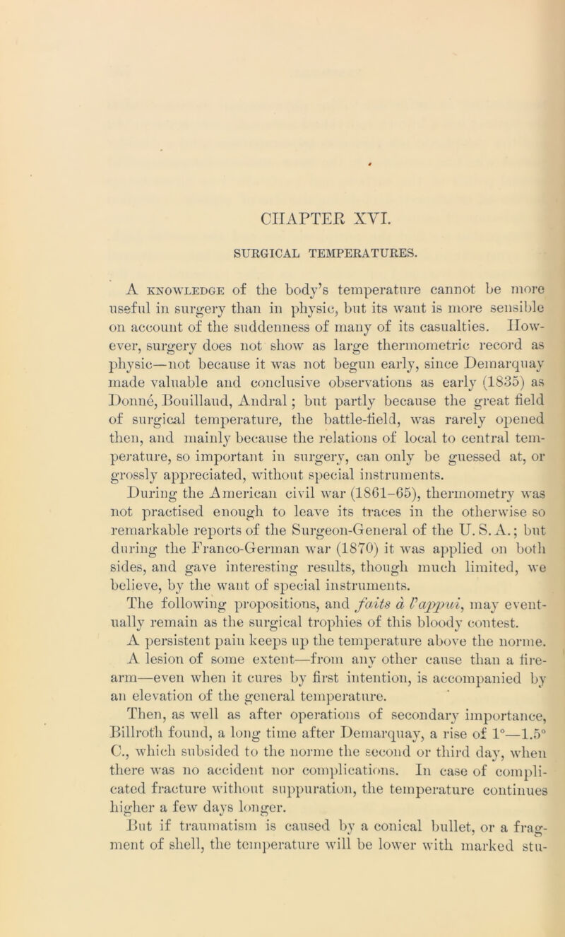 CIIAPTEE XVI. SURGICAL TEMPERATURES. A knowledge of tlie body’s temperature cannot be more useful in surgery than in physic* but its want is more sensible on account of the suddenness of many of its casualties. How- ever, surgery does not show as large thermometric record as physic—not because it was not begun early, since Demarquay made valuable and conclusive observations as early (1835) as Donne, Bouillaud, Andral; but partly because the great field of surgical temperature, the battle-field, was rarely opened then, and mainly because the relations of local to central tem- perature, so important in surgery, can only be guessed at, or grossly appreciated, without special instruments. During the American civil war (1861-65), thermometry was not practised enough to leave its traces in the otherwise so remarkable reports of the Surgeon-General of the U. S.A.; but during the Franco-German war (1870) it was applied on both sides, and gave interesting results, though much limited, we believe, by the want of special instruments. The following propositions, and faits a Vajypui, may event- ually remain as the surgical trophies of this bloody contest. A persistent pain keeps up the temperature above the norme. A lesion of some extent—from any other cause than a fire- arm—even when it cures by first intention, is accompanied by an elevation of the general temperature. Then, as well as after operations of secondary importance, Billroth found, a long time after Demarquay, a rise of 1°—1.5° C., which subsided to the norme the second or third day, when there was no accident nor complications. In case of compli- cated fracture without suppuration, the temperature continues higher a few davs longer. o c/ o But if traumatism is caused by a conical bullet, or a frasr- ment of shell, the temperature will be lower with marked stu-