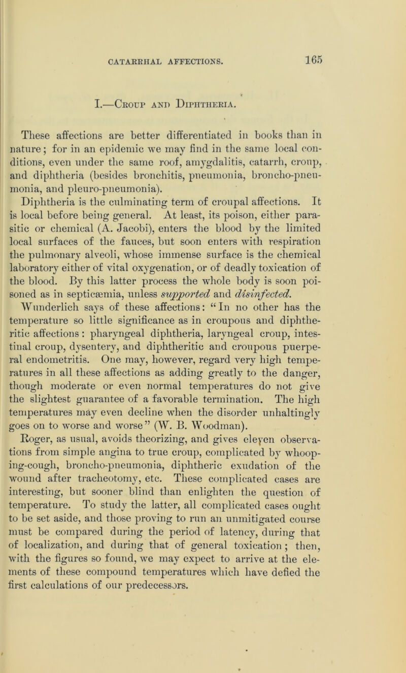 I.—Croup and Diphtheria. These affections are better differentiated in books than in nature; for in an epidemic we may find in the same local con- ditions, even under the same roof, amygdalitis, catarrh, croup, and diphtheria (besides bronchitis, pneumonia, broncho-pneu- monia, and pleuro-pneumonia). Diphtheria is the culminating term of croupal affections. It is local before being general. At least, its poison, either para- sitic or chemical (A. Jacobi), enters the blood by the limited local surfaces of the fauces, but soon enters with respiration the pulmonary alveoli, whose immense surface is the chemical laboratory either of vital oxygenation, or of deadly toxication of the blood. By this latter process the whole body is soon poi- soned as in septicaemia, unless supported and disinfected. Wunderlich says of these affections: “In no other has the temperature so little significance as in croupous and diphthe- ritic affections: pharyngeal diphtheria, laryngeal croup, intes- tinal croup, dysentery, and diphtheritic and croupous puerpe- ral endometritis. One may, however, regard very high tempe- ratures in all these affections as adding greatly to the danger, though moderate or even normal temperatures do not give the slightest guarantee of a favorable termination. The high temperatures may even decline when the disorder unhaltinglv goes on to worse and worse” (W. B. Woodman). Roger, as usual, avoids theorizing, and gives eleyen observa- tions from simple angina to true croup, complicated by whoop- ing-cough, broncho-pneumonia, diphtheric exudation of the w'ound after tracheotomy, etc. These coinpdicated cases are interesting, but sooner blind than enlighten the question of temperature. To study the latter, all complicated cases ought to be set aside, and those proving to run an unmitigated course must be compared during the period of latency, during that of localization, and during that of general toxication ; then, with the figures so found, we may expect to arrive at the ele- ments of these compound temperatures which have defied the first calculations of our predecessors.