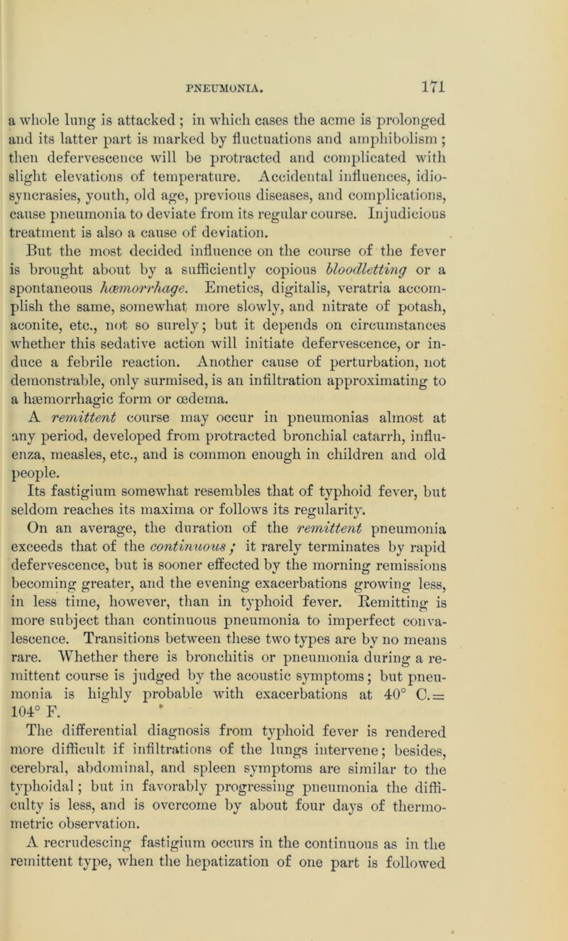 a whole lung is attacked ; in which cases the acme is prolonged and its latter part is marked by fluctuations and ampliiholism ; then defervescence will be protracted and comjulicated with slight elevations of temperature. Accidental influences, idio- syncrasies, youth, old age, previous diseases, and complications, cause pneumonia to deviate from its regular course. Injudicious treatment is also a cause of deviation. But the most decided influence on the course of the fever is brought about by a sufficiently copious bloodletting or a spontaneous haemorrhage. Emetics, digitalis, veratria accom- plish the same, somewhat more slowly, and nitrate of potash, aconite, etc., not so surely; but it depends on circumstances whether this sedative action will initiate defervescence, or in- duce a febrile reaction. Another cause of perturbation, not demonstrable, only surmised, is an infiltration approximating to a haemorrhagic form or oedema. A remittent course may occur in pneumonias almost at any period, developed from protracted bronchial catarrh, influ- enza, measles, etc., and is common enough in children and old people. Its fastigium somewhat resembles that of typhoid fever, but seldom reaches its maxima or follows its regularity. On an average, the duration of the remittent pneumonia exceeds that of the continuous / it rarely terminates by rapid defervescence, but is sooner effected by the morning remissions becoming greater, and the evening exacerbations growing less, in less time, however, than in typhoid fever. Remitting is more subject than continuous pneumonia to imperfect conva- lescence. Transitions between these two types are by no means rare. Whether there is bronchitis or pneumonia during a re- mittent course is judged by the acoustic symptoms; but pneu- monia is highly probable with exacerbations at 40° C.= 104° F. The differential diagnosis from typhoid fever is rendered more difficult if infiltrations of the lungs intervene; besides, cerebral, abdominal, and spleen symptoms are similar to the typhoidal; but in favorably progressing pneumonia the diffi- culty is less, and is overcome by about four days of thermo- metric observation. A recrudescing fastigium occurs in the continuous as in the remittent type, when the hepatization of one part is followed