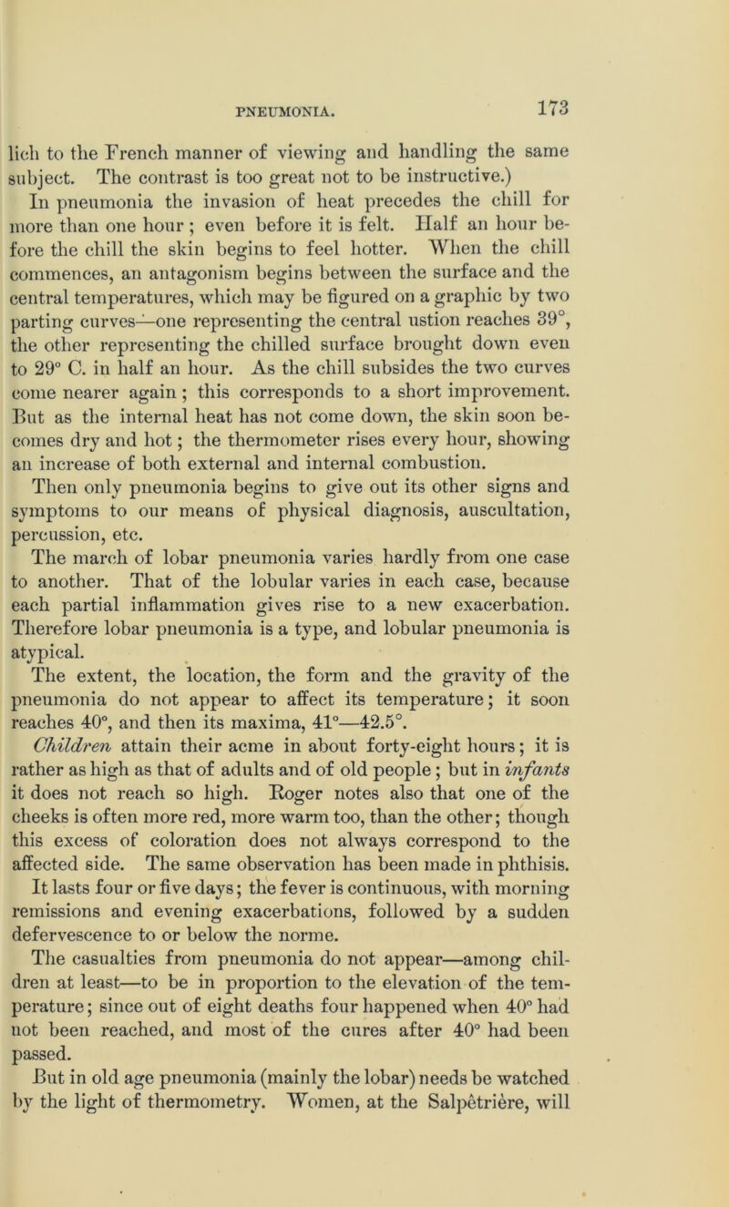 lich to tlie French manner of viewing and handling the same subject. The contrast is too great not to be instructive.) In pneumonia the invasion of heat precedes the chill for more than one hour ; even before it is felt. Half an hour be- fore the chill the skin begins to feel hotter. When the chill commences, an antagonism begins between the surface and the central temperatures, which may be figured on a graphic by two parting curves—one representing the central ustion reaches 39°, the other representing the chilled surface brought down even to 29° C. in half an hour. As the chill subsides the two curves come nearer again ; this corresponds to a short improvement. But as the internal heat has not come down, the skin soon be- comes dry and hot; the thermometer rises every hour, showing an increase of both external and internal combustion. Then only pneumonia begins to give out its other signs and symptoms to our means of physical diagnosis, auscultation, percussion, etc. The march of lobar pneumonia varies hardly from one case to another. That of the lobular varies in each case, because each partial inflammation gives rise to a new exacerbation. Therefore lobar pneumonia is a type, and lobular pneumonia is atypical. The extent, the location, the form and the gravity of the pneumonia do not appear to affect its temperature; it soon reaches 40°, and then its maxima, 41°—42.5°. Children attain their acme in about forty-eight hours; it is rather as high as that of adults and of old people ; but in infants it does not reach so high. Roger notes also that one of the cheeks is often more red, more warm too, than the other; though this excess of coloration does not always correspond to the affected side. The same observation has been made in phthisis. It lasts four or five days; the fever is continuous, with morning remissions and evening exacerbations, followed by a sudden defervescence to or below the norme. The casualties from pneumonia do not appear—among chil- dren at least—to be in proportion to the elevation of the tem- perature; since out of eight deaths four happened when 40° had not been reached, and most of the cures after 40° had been passed. But in old age pneumonia (mainly the lobar) needs be watched by the light of thermometry. Women, at the Salpetriere, will