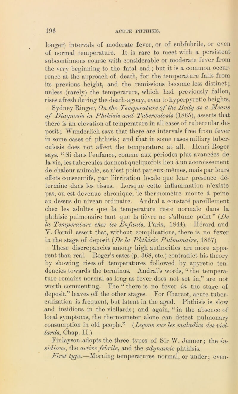 longer) intervals of moderate fever, or of subfebrile, or even of normal temperature. It is rare to meet with a persistent subcontinuous course with considerable or moderate fever from the very beginning to the fatal end; but it is a common occur- rence at the approach of death, for the temperature falls from its previous height, and the remissions become less distinct; unless (rarely) the temperature, which had previously fallen, rises afresh during the death-agony, even to hyperpyretie heights. Sydney Ringer, On the Temperature of the Body as a Means of Diagnosis in Phthisis and Tuberculosis (1S65), asserts that there is an elevation of temperature in all cases of tubercular de- posit; Wunderlich says that there are intervals free from fever in some cases of phthisis; and that in some cases miliary tuber- culosis does not affect the temperature at all. Henri Roger says, “ Si dans l’enfance, comme aux periodes plus avancees de la vie, les tubercules donnent quelquefois lieu a un accroissement de chaleur animale, ce n’est point par eux-memes, mais par leurs effets consecutifs, par l’irritation locale que leur presence de- termine dans les tissus. Lorsque cette inflammation n’existe pas, ou est devenue chronique, le thermometre monte a peine au dessus du niveau ordinaire. Andral a constate pareillement chez les adultes que la temperature reste normale dans la phthisie pulmonaire taut que la fievre ne s’allume point” (De la Temperature chez les Enfants, Paris, 1844). Herard and Y. Cornil assert that, without complications, there is no fever in the stage of deposit (De la Phthisie Pulmonaire, 1867) These discrepancies among high authorities are more appa- rent than real. Roger’s cases (p. 368, etc.) contradict his theory by showing rises of temperatures followed by apyretic ten- dencies towards the terminus. Andral’s words, “ the tempera- ture remains normal as long as fever does not set in,” are not worth commenting. The “ there is no fever in the stage of deposit,” leaves off the other stages. For Charcot, acute tuber- culization is frequent, but latent in the aged. Phthisis is slow and insidious in the viellards; and again, “ in the absence of local symptoms, the thermometer alone can detect pulmonary consumption in old people.” (Legons sur les maladies des viel- lards, Chap. II.) Finlayson adopts the three types of Sir W. Jenner; the in- sidious, the active febrile, and the adynamic phthisis. First type.—Morning temperatures normal, or under; even-