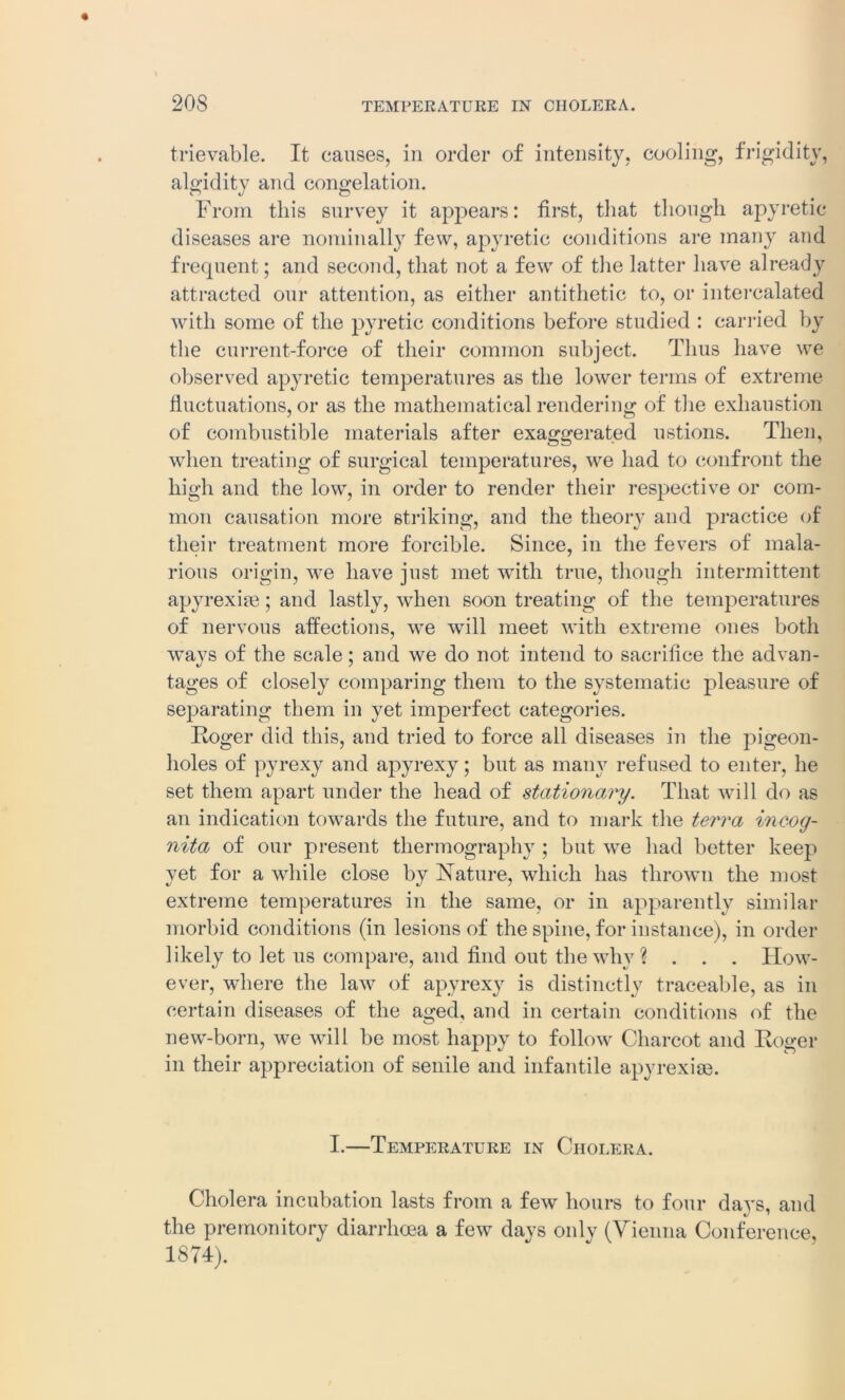 trievable. It causes, in order of intensity, cooling, frigidity, algidity and congelation. From this survey it appears: first, that though apyretic diseases are nominally few, apyretic conditions are many and frequent; and second, that not a few of the latter have already attracted our attention, as either antithetic to, or intercalated with some of the pyretic conditions before studied : carried by the current-force of their common subject. Thus have we observed apyretic temperatures as the lower terms of extreme fluctuations, or as the mathematical rendering of the exhaustion of combustible materials after exaggerated ustions. Then, when treating of surgical temperatures, we had to confront the high and the low, in order to render their respective or com- mon causation more striking, and the theory and practice of their treatment more forcible. Since, in the fevers of mala- rious origin, we have just met with true, though intermittent apyrexiie; and lastly, when soon treating of the temperatures of nervous affections, we will meet with extreme ones both ways of the scale; and we do not intend to sacrifice the advan- tages of closely comparing them to the systematic pleasure of separating them in yet imperfect categories. Roger did this, and tried to force all diseases in the pigeon- holes of pyrexy and apyrexy; but as many refused to enter, he set them apart under the head of stationary. That will do as an indication towards the future, and to mark the terra incog- nita of our present thermography ; but wre had better keep yet for a while close by Nature, which has thrown the most extreme temperatures in the same, or in apparently similar morbid conditions (in lesions of the spine, for instance), in order likely to let us compare, and find out the why ? . . . How- ever, where the law of apyrexy is distinctly traceable, as in certain diseases of the aged, and in certain conditions of the new-born, we will be most happy to follow Charcot and Roger in their appreciation of senile and infantile apyrexise. I.—Temperature in Cholera. Cholera incubation lasts from a few hours to four days, and the premonitory diarrhoea a few davs only (Vienna Conference, 1874).