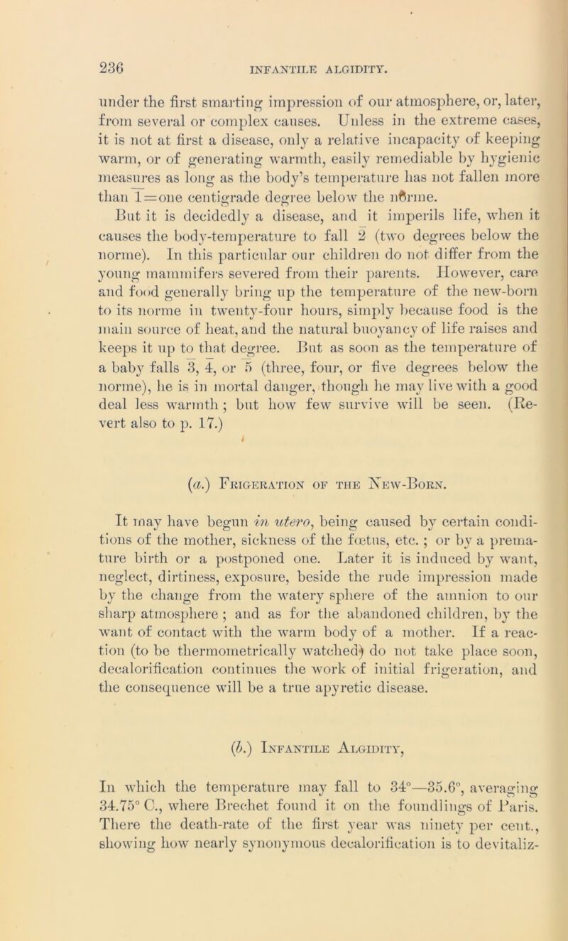 under the first smarting impression of our atmosphere, or, later, from several or complex causes. Unless in the extreme cases, it is not at first a disease, only a relative incapacity of keeping warm, or of generating warmth, easily remediable by hygienic measures as long as the body’s temperature has not fallen more than l = one centigrade degree below the nCrme. But it is decidedly a disease, and it imperils life, when it causes the body-temperature to fall 2 (two degrees below the norrne). In this particular our children do not differ from the young mammifers severed from their parents. However, care and food generally bring up the temperature of the new-born to its norrne in twenty-four hours, simply because food is the main source of heat, and the natural buoyancy of life raises and keeps it up to that degree. But as soon as the temperature of a baby falls 3, 4, or 5 (three, four, or five degrees below the norrne), he is in mortal danger, though he may live with a good deal less warmth ; but how few survive will be seen. (Re- vert also to 17.) t (a.) Frigeration of the New-Born. It may have begun in utero, being caused by certain condi- tions of the mother, sickness of the foetus, etc. ; or by a prema- ture birth or a postponed one. Later it is induced by want, neglect, dirtiness, exposure, beside the rude impression made by the change from the watery sphere of the amnion to our sharp atmosphere ; and as for the abandoned children, by the want of contact with the warm body of a mother. If a reac- tion (to be tliermoinetrically watched) do not take place soon, decalorification continues the work of initial frigeration, and the consequence will be a true apyretic disease. (b.) Infantile Algidity, In which the temperature may fall to 34°—35.6°, averaging 34.75° C., where Brechet found it on the foundlings of Baris. There the death-rate of the first year was ninety per cent., showing how nearly synonymous decalorification is to devitaliz-