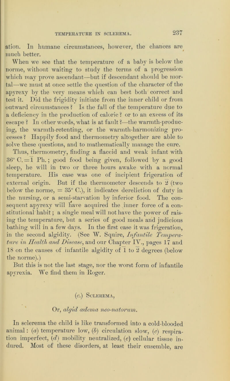 ation. In humane circumstances, however, the chances are much better. When we see that the temperature of a baby is below the norme, without waiting to study the terms of a progression which may prove ascendant—but if descendant should be mor- tal—we must at once settle the question of the character of the apyrexy by the very means which can best both correct and test it. Did the frigidity initiate from the inner child or from outward circumstances? Is the fall of the temperature due to a deficiency in the production of caloric? or to an excess of its escape ? In other words, what is at fault ?—the warmth-produc- ing, the wannth-retenting, or the warmth-harmonizing pro- cesses ? Happily food and thermometry altogether are able to solve these questions, and to mathematically manage the cure. Thus, thermometry, finding a fiaecid and weak infant with 36° C. =1 Ph.; good food being given, followed by a good sleep, he will in two or three hours awake with a normal temperature. Ilis case was one of incipient frigeration of external origin. But if the thermometer descends to 2 (two below the norme, = 35° C.), it indicates dereliction of duty in the nursing, or a semi-starvation by inferior food. The con- sequent apyrexy will have acquired the inner force of a con- stitutional habit; a single meal will not have the power of rais- ing the temperature, but a series of good meals and judicious bathing; will in a few days. In the first case it was frigeration, in the second algidity. (See W. Squire, Infantile Tempera- ture in Health and Disease, and our Chapter I\r., pages 17 and 18 on the causes of infantile algidity of 1 to 2 degrees (below the norme).) But this is not the last stage, nor the worst form of infantile apyrexia. We find them in Roger. (c.) Sclerema, Or, algid oedema neo-natorum. In sclerema the child is like transformed into a cold-blooded animal: {a) temperature low, {b) circulation slow, (c) respira- tion imperfect, (d) mobility neutralized, (e) cellular tissue in- dured. Most of these disorders, at least their ensemble, are