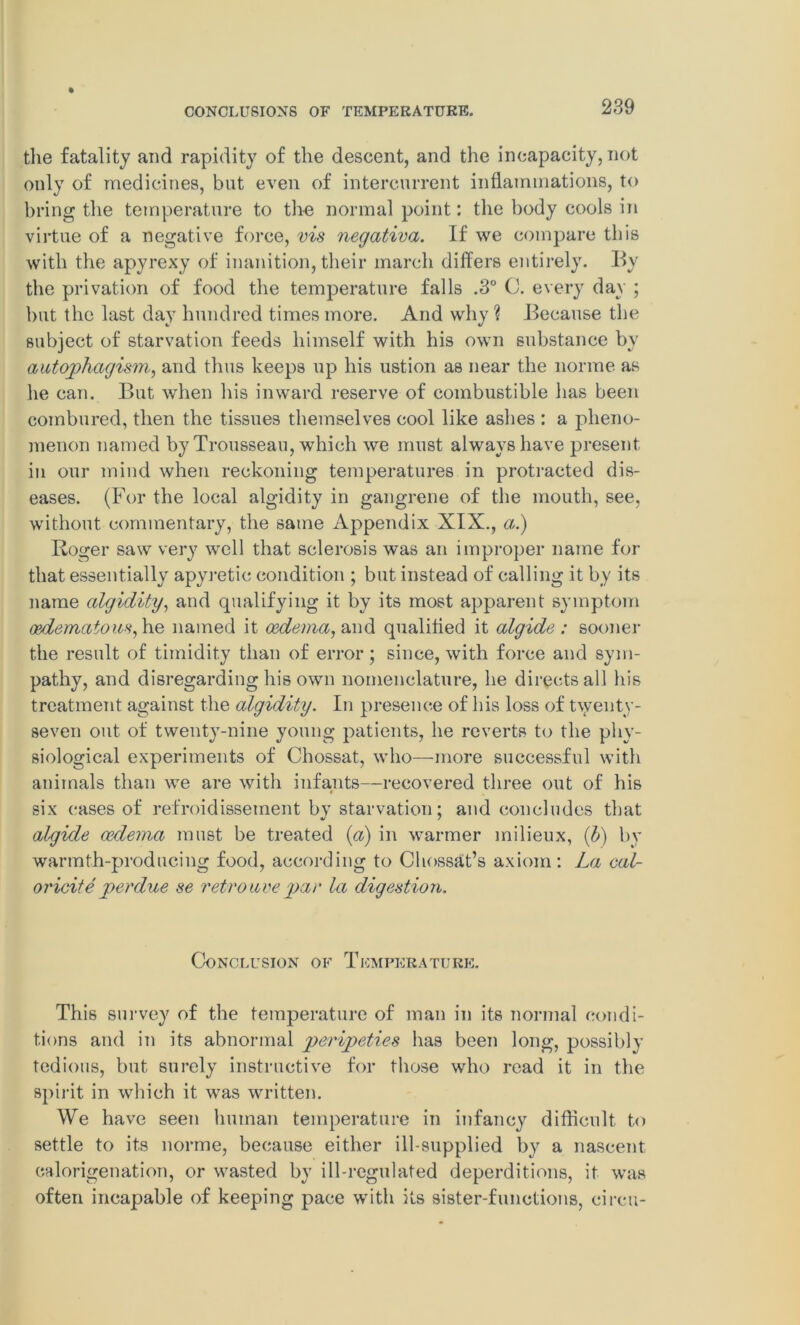 the fatality and rapidity of the descent, and the incapacity, not only of medicines, but even of intercurrent inflammations, to bring the temperature to the normal point: the body cools in virtue of a negative force, vis negativa. If we compare this with the apyrexy of inanition, their march differs entirely. By the privation of food the temperature falls .3° C. every day ; but the last day hundred times more. And why? Because the subject of starvation feeds himself with his own substance by autophagism, and thus keeps up his ustion as near the norme as he can. But when his inward reserve of combustible has been combined, then the tissues themselves cool like ashes : a pheno- menon named by Trousseau, which we must always have present in our mind when reckoning temperatures in protracted dis- eases. (For the local algidity in gangrene of the mouth, see, without commentary, the same Appendix XIX., a.) Roger saw very well that sclerosis was an improper name for that essentially apyretic condition ; but instead of calling it by its name algidity, and qualifying it by its most apparent symptom oedematous, he named it oedema, and qualified it algide : sooner the result of timidity than of error; since, with force and sym- pathy, and disregarding his own nomenclature, he directs all his treatment against the algidity. In presence of his loss of twenty- seven out of twenty-nine young patients, he reverts to the phy- siological experiments of Chossat, who—more successful with animals than we are with infants—recovered three out of his six cases of refroidissement bv starvation; and concludes that algide oedema must be treated {a) in warmer milieux, (b) by warmth-producing food, according to Chossat’s axiom: La cal- oricite perdue se retro are par la digestion. Conclusion of Temperature. This survey of the temperature of man in its normal condi- tions and in its abnormal peripeties has been long, possibly tedious, but surely instructive for those who read it in the spirit in which it was written. We have seen human temperature in infancy difficult to settle to its norme, because either ill-supplied by a nascent calorigenation, or wasted by ill-regulated deperditions, it was often incapable of keeping pace with its sister-functions, circu-