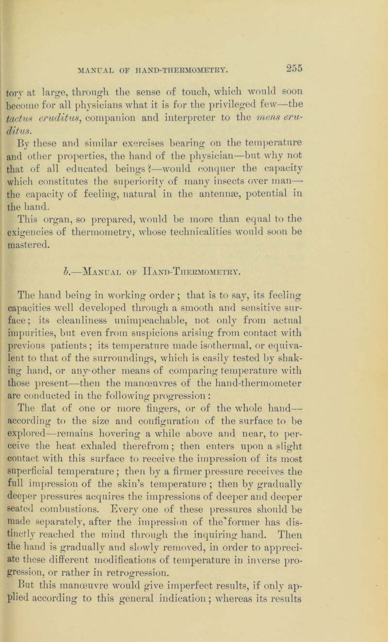 MANUAL OF IIAND-THERMOMETRY. torv at large, through the sense of touch, which would soon become for all physicians what it is for the privileged few—the tactus crudities, companion and interpreter to the mens eru- ditus. By these and similar exercises hearing on the temperature and other properties, the hand of the physician—but why not that of all educated beings?—would conquer the capacity which constitutes the superiority of many insects over man— the capacity of feeling, natural in the antennae, potential in the hand. This organ, so prepared, would be more than equal to the exigencies of thermometrv, whose technicalities would soon be mastered. I>.—Manual of IIand-Tiiermometry. The hand being in working order ; that is to say, its feeling capacities well developed through a smooth and sensitive sur- face ; its cleanliness unimpeachable, not only from actual impurities, but even from suspicions arising from contact with previous patients ; its temperature made isothermal, or equiva- lent to that of the surroundings, which is easily tested by shak- ing hand, or any-other means of comparing temperature with those present—then the manoeuvres of the hand-thermometer are conducted in the following progression : The flat of one or more fingers, or of the whole hand— according to the size and configuration of the surface to be explored—remains hovering a while above and near, to per- ceive the heat exhaled therefrom; then enters upon a slight contact with this surface to receive the impression of its most superficial temperature; then by a firmer pressure receives the full impression of the skin’s temperature ; then by gradually deeper pressures acquires the impressions of deeper and deeper seated combustions. Every one of these pressures should be made separately, after the impression of the”former has dis- tinct 1 y reached the mind through the inquiring hand. Then the hand is gradually and slowly removed, in order to appreci- ate these different modifications of temperature in inverse pro- gression, or rather in retrogression. But this manoeuvre would give imperfect results, if onl}- ap- plied according to this general indication; whereas its results