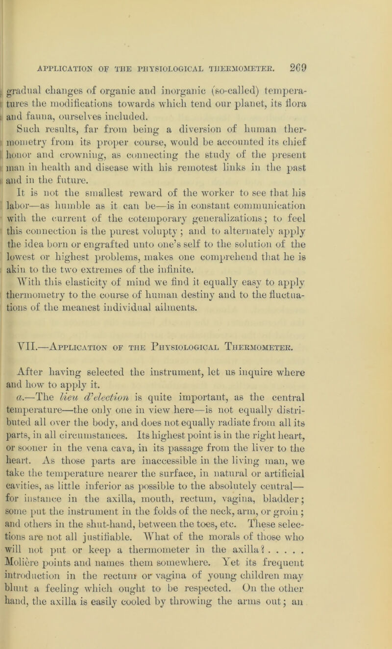 APPLICATION OF THE PHYSIOLOGICAL THERMOMETER. 2C9 , gradual changes of organic and inorganic (so-called) tempera- tures the modifications towards which tend our planet, its fiora ; and fauna, ourselves included. Such results, far from being a diversion of human ther- mometry from its proper course, would be accounted its chief honor and crowning, as connecting the study of the present man in health and disease with his remotest links in the past and in the future. It is not the smallest reward of the worker to see that his labor—as humble as it can be—is in constant communication with the current of the cotemporary generalizations; to feel this connection is the purest volupty ; and to alternately apply the idea born or engrafted unto one’s self to the solution of the lowest or highest problems, makes one comprehend that he is akin to the two extremes of the infinite. With this elasticity of mind wre find it equally easy to apply thermometry to the course of human destiny and to the fluctua- tions of the meanest individual ailments. VII.—Application of the Physiological Thermometer. After having selected the instrument, let us inquire where and how to apply it. a.—The lieu (Selection is quite important, as the central temperature—the only one in view here—is not equally distri- buted all over the body, and does not equally radiate from all its parts, in all circumstances. Its highest point is in the right heart, or sooner in the vena cava, in its passage from the liver to the heart. As those parts are inaccessible in the living man, we take the temperature nearer the surface, in natural or artificial cavities, as little inferior as possible to the absolutely central— for instance in the axilla, mouth, rectum, vagina, bladder; some put the instrument in the folds of the neck, arm, or groin ; and others in the shut-hand, between the toes, etc. These selec- tions are not all justifiable. What of the morals of those who will not put or keep a thermometer in the axilla? Moliere points and names them somewhere. Yet its frequent introduction in the rectum or vagina of young children may blunt a feeling which ought to be respected. On the other hand, the axilla is easily cooled by throwing the arms out; an