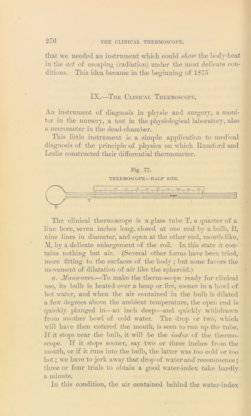 270 THE CLINICAL TIIERMOSCOrE. that we needed an instrument which could show the body-heat in the act of escaping (radiation) under the most delicate con- ditions. This idea became in the headlining; of 1875 o n IX.—The Clinical Thermoscope, An instrument of diagnosis in physic and surgery, a moni- tor in the nursery, a test in the physiological laboratory, also a necrometer in the dead-chamber. This little instrument is a simple application to medical diagnosis of the principle of physics on which Rumford and Leslie constructed their differential thermometer. Fig. 77. TI1ERMOSCOPE—HALF SIZE. B The clinical thermoscope is a glass tube T, a quarter of a line bore, seven inches long, closed at one end by a bulb, B, nine lines in diameter,' and open at the other end, mouth-like, M, by a delicate enlargement of the rod. In this state it con- tains nothing but air. (Several other forms have been tried, more fitting to the surfaces of the body; but none favors the movement of dilatation of air like the spheroid.) a. Manoeuvre.—To make the thermoscope ready for clinical use, its bulb is heated over a lamp or lire, sooner in a bowl of hot water, and when the air contained in the bulb is dilated a few degrees above the ambient temperature, the open end is quickly plunged in—an inch deep—and quickly withdrawn from another bowl of cold water. The drop or two, which will have then entered the mouth, is seen to run up the tube. If it stops near the bulb, it will be the index of the thermo- scope. If it stops sooner, say two or three inches from the mouth, or if it runs into the bulb, the latter was too cold or too hot; we have to jerk away that drop of water and recommence; three or four trials to obtain a good water-index take hardly a minute. In this condition, the air contained behind the water-index