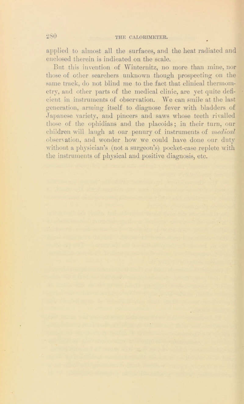 THE CALORIMETER. applied to almost all the surfaces, and the heat radiated and enclosed therein is indicated on the scale. But this invention of Winternitz, no more than mine, nor those of other searchers unknown though prospecting on the same track, do not blind me to the fact that clinical thermom- etry, and other parts of the medical clinic, are yet quite defi- cient in instruments of observation. We can smile at the last generation, arming itself to diagnose fever with bladders of Japanese variety, and pincers and saws whose teeth rivalled those of the ophidians and the placoids; in their turn, our children will laugh at our penury of instruments of medical observation, and wonder how we could have done our duty without a physician’s (not a surgeon’s) pocket-case replete with the instruments of physical and positive diagnosis, etc.