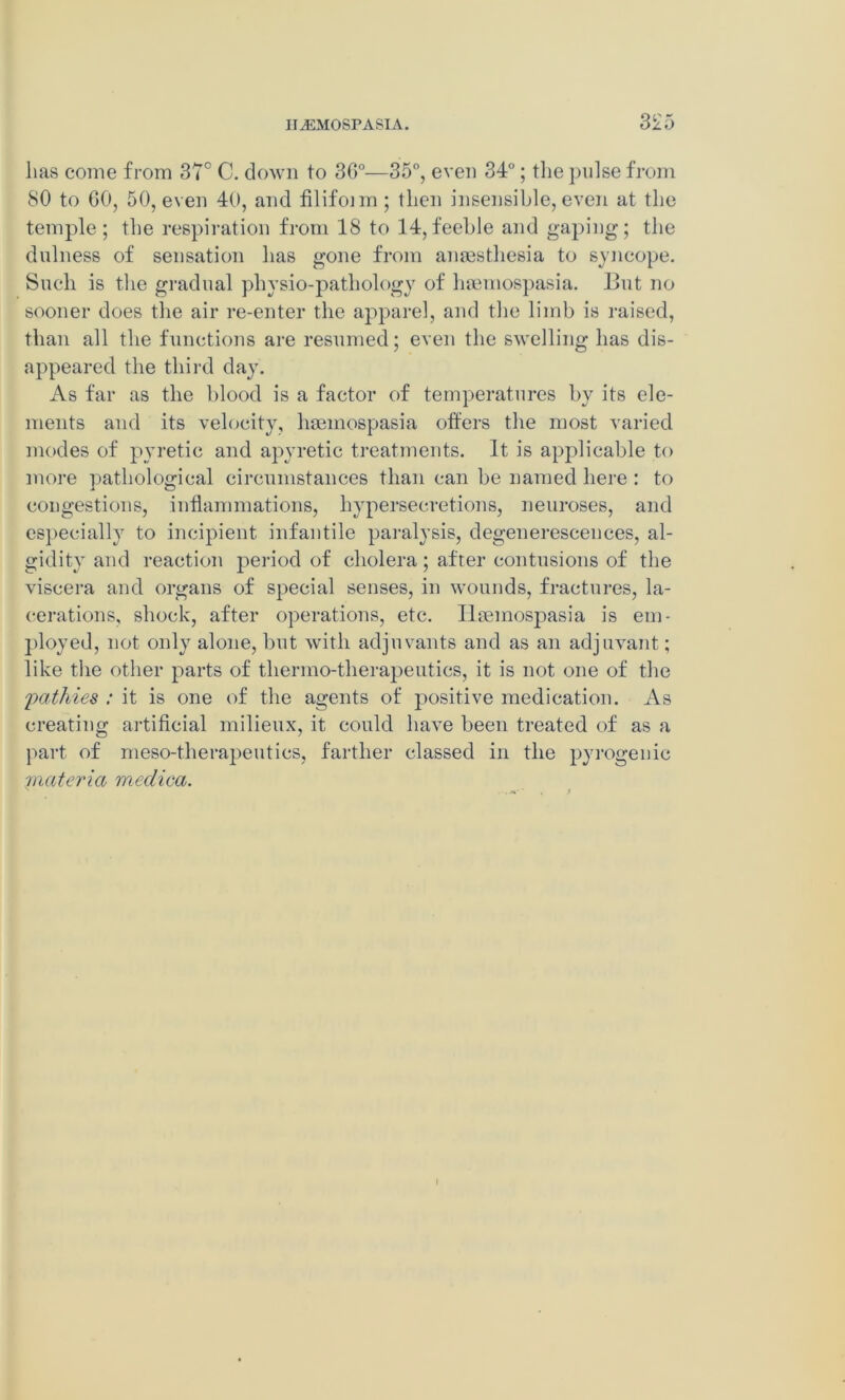 3^5 lias come from 37° C. down to 3G°—35°, even 34°; the pulse from 80 to GO, 50, even 40, and filifoim; then insensible, even at the temple; the respiration from 18 to 14, feeble and gaping; the dulness of sensation has gone from anaesthesia to syncope. Such is the gradual physio-pathology of hamiospasia. But no sooner does the air re-enter the apparel, and the limb is raised, than all the functions are resumed; even the swelling has dis- appeared the third day. As far as the blood is a factor of temperatures by its ele- ments and its velocity, liaemospasia offers the most varied modes of pyretic and apyretic treatments. It is applicable to more pathological circumstances than can be named here : to congestions, inflammations, hypersecretions, neuroses, and especially to incipient infantile paralysis, degenerescences, al- gidity and reaction period of cholera; after contusions of the viscera and organs of special senses, in wounds, fractures, la- cerations, shock, after operations, etc. Ilseinospasia is em- ployed, not only alone, but with adjuvants and as an adjuvant; like the other parts of thermo-therapeutics, it is not one of the pathies : it is one of the agents of positive medication. As creating artificial milieux, it could have been treated of as a part of meso-therapeutics, farther classed in the pyrogenic -materia meclica.