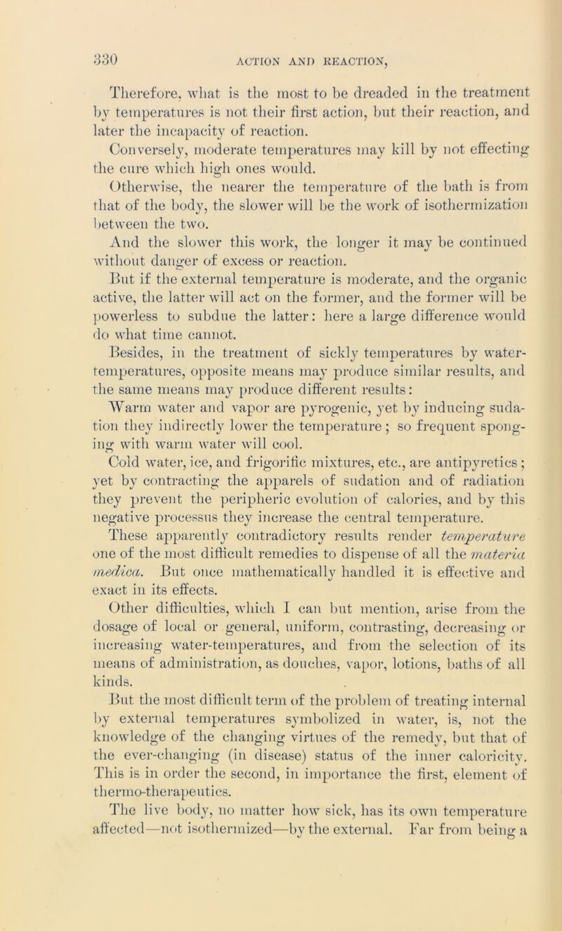 ACTION AND REACTION, Therefore, what is the most to be dreaded in the treatment by temperatures is not their first action, but their reaction, and later the incapacity of reaction. Conversely, moderate temperatures may kill by not effecting the cure which high ones would. Otherwise, the nearer the temperature of the bath is from that of the body, the slower will be the work of isothermization between the two. And the slower this work, the longer it may be continued without danger of excess or reaction. But if the external temperature is moderate, and the organic active, the latter will act on the former, and the former will be powerless to subdue the latter: here a large difference would do what time cannot. Besides, in the treatment of sickly temperatures by water- temperatures, opposite means may produce similar results, and the same means may produce different results: Warm water and vapor are pyrogenic, yet by inducing suda- tion they indirectly lower the temperature ; so frequent spong- ing with warm water will cool. Cold water, ice, and frigorific mixtures, etc., are antipyretics ; yet by contracting the apparels of sudation and of radiation they prevent the peripheric evolution of calories, and by this negative processus they increase the central temperature. These apparently contradictory results render temperature one of the most difficult remedies to dispense of all the materia medica. But once mathematically handled it is effective and exact in its effects. Other difficulties, which I can but mention, arise from the dosage of local or general, uniform, contrasting, decreasing or increasing water-temperatures, and from the selection of its means of administration, as douches, vapor, lotions, baths of all kinds. But the most difficult term of the problem of treating internal by external temperatures symbolized in water, is, not the knowledge of the changing virtues of the remedy, but that of the ever-changing (in disease) status of the inner caloricity. This is in order the second, in importance the first, element of thermo-therapeutics. The live body, no matter how sick, has its own temperature affected—not isothermized—by the external. Far from being a