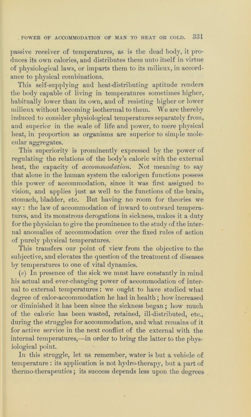 passive receiver of temperatures, as is the dead body, it pro- duces its own calories, and distributes them unto itself in virtue of physiological laws, or imparts them to its milieux, in accord- ance to physical combinations. This self-supplying and heat-distributing aptitude renders the body capable of living in temperatures sometimes higher, habitually lower than its own, and of resisting higher or lower milieux without becoming isothermal to them. We are thereby induced to consider physiological temperatures separately from, and superior in the scale of life and power, to mere physical heat, in proportion as organisms are superior to simple mole- cular aggregates. This superiority is prominently expressed by the power of regulating the relations of the body’s caloric with the external heat, the capacity of accoWjViodation. Not meaning to say that alone in the human system the calorigen functions possess this power of accommodation, since it was first assigned to vision, and applies just as well to the functions of the brain, stomach, bladder, etc. But having no room for theories we say : the law of accommodation of inward to outward tempera- tures, and its monstrous derogations in sickness, makes it a duty for the physician to give the prominence to the study of the inter- nal anomalies of accommodation over the fixed rules of action of purely physical temperatures. This transfers our point of view from the objective to the subjective, and elevates the question of the treatment of diseases by temperatures to one of vital dynamics. (c) In presence of the sick we must have constantly in mind his actual and ever-changing power of accommodation of inter- nal to external temperatures: we ought to have studied what degree of calor-accommodation he had in health ; how increased or diminished it has been since the sickness began; how much of the caloric has been wasted, retained, ill-distributed, etc., during the struggles for accommodation, and what remains of it for active service in the next conflict of the external with the internal temperatures,—in order to bring the latter to the phys- iological point. In this struggle, let us remember, water is but a vehicle of temperature : its application is not hydro-therapy, but a part of thermo-therapeutics; its success depends less upon the degrees