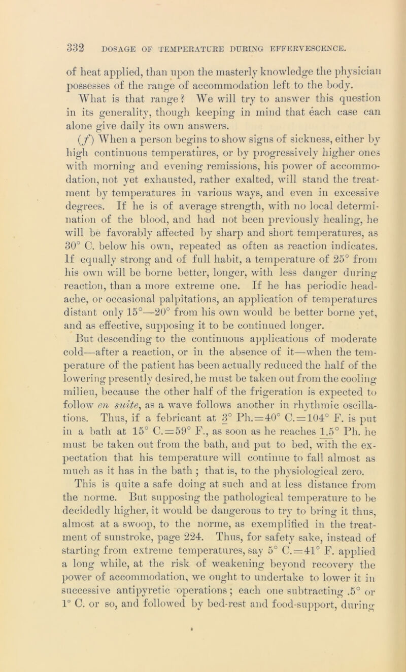 of heat applied, than upon the masterly knowledge the physician possesses of the range of accommodation left to the body. What is that range? We will try to answer this question in its generality, though keeping in mind that each case can alone give daily its own answers. (f) When a person begins to show signs of sickness, either by high continuous temperatures, or by progressively higher ones with morning and evening remissions, his power of accommo- dation, not yet exhausted, rather exalted, will stand the treat- ment by temperatures in various ways, and even in excessive decrees. If he is of average strength, with no local determi- nation of the blood, and had not been previously healing, he will be favorably affected by sharp and short temperatures, as 30° C. below his own, repeated as often as reaction indicates. If equally strong and of full habit, a temperature of 25° from his own will be borne better, longer. with less danger during reaction, than a more extreme one. If he has periodic head- ache, or occasional palpitations, an application of temperatures distant only 15°—20° from his own would be better borne yet, and as effective, supposing it to be continued longer. But descending to the continuous applications of moderate cold—after a reaction, or in the absence of it—when the tem- perature of the patient has been actually reduced the half of the lowering presently desired, he must be taken out from the cooling milieu, because the other half of the frigeration is expected to follow en suite, as a wave follows another in rhythmic oscilla- tions. Thus, if a febricant at 3° Ph.=40° C. = 104° F. is put in a bath at 15° C. = 59° F., as soon as he reaches 1.5° Pli. he must be taken out from the bath, and put to bed, with the ex- pectation that his temperature will continue to fall almost as much as it has in the bath ; that is, to the physiological zero. This is quite a safe doing at such and at less distance from the norme. But supposing the pathological temperature to be decidedly higher, it would be dangerous to try to bring it thus, almost at a swoop, to the norme, as exemplified in the treat- ment of sunstroke, page 224. Thus, for safety sake, instead of starting from extreme temperatures, say 5° C. = 41° F. applied a long while, at the risk of weakening beyond recovery the power of accommodation, we ought to undertake to lower it in successive antipyretic operations; each one subtracting .5° or 1° C. or so, and followed by bed-rest and food-support, durino-