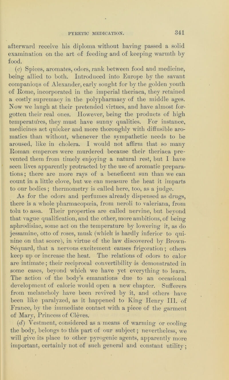 afterward receive his diploma without having passed a solid examination on the art of feeding and of keeping warmth by food. (c) Spices, aromates, odors, rank between food and medicine, being allied to both. Introduced into Europe by the savant companions of Alexander, early sought for by the golden youth of Rome, incorporated in the imperial theriaca, they retained a costly supremacy in the polypharmacy of the middle ages. Now we laugh at their pretended virtues, and have almost for- gotten their real ones. However, being the products of high temperatures, they must have sunny qualities. For instance, medicines act quicker and more thoroughly with diffusible aro- matics than without, whenever the sympathetic needs to be aroused, like in cholera. I would not affirm that so many Roman emperors were murdered because their theriaca pre- vented them from timely enjoying a natural rest, but I have seen lives apparently protracted by the use of aromatic prepara- tions ; there are more rays of a beneficent sun than we can count in a little clove, but we can measure the heat it imparts to our bodies; thermometry is called here, too, as a judge. As for the odors and perfumes already dispensed as drugs, there is a whole pharmacopoeia, from neroli to valerian a, from tolu to assa. Their properties are called nervine, but beyond that vague qualification, and the other, more ambitions, of being aphrodisiac, some act on the temperature by lowering it, as do jessamine, otto of roses, musk (which is hardly inferior to qui- nine on that score), in virtue of the law discovered by JBrown- Sequard, that a nervous excitement causes frigoration; others keep up or increase the heat. The relations of odors to calor are intimate; their reciprocal convertibility is demonstrated in some cases, beyond which we have yet everything to learn. The action of the body’s emanations due to an occasional development of caloric would open a new chapter. Sufferers from melancholy have been revived by it, and others have been like paralyzed, as it happened to King Henry III. of France, by the immediate contact with a piece of the garment of Mary, Princess of Cleves. id) Vestment, considered as a means of warming or cooling the body, belongs to this part of our subject; nevertheless, we will give its place to other pyrogenic agents, apparently more important, certainly not of such general and constant utility ;