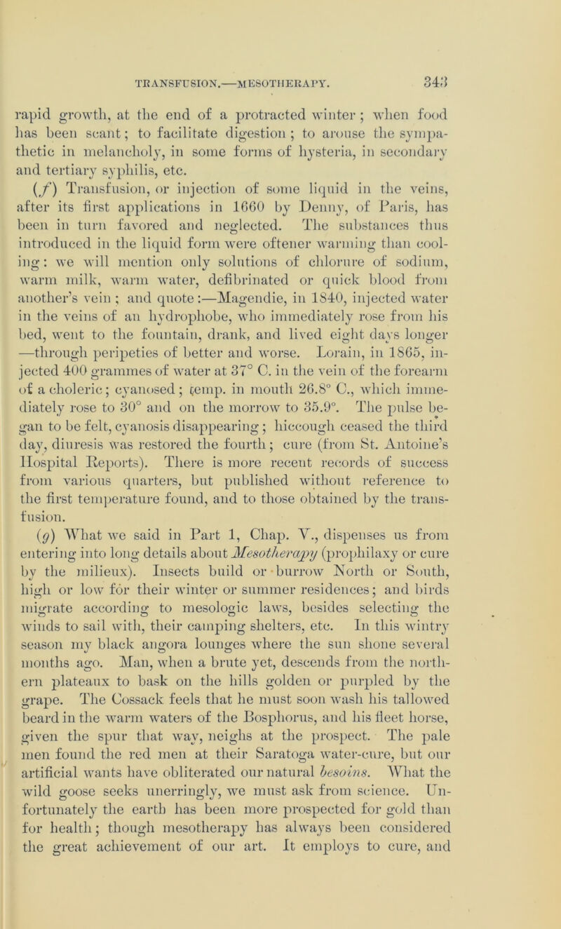 TRANSFUSION.—MESOTHERAPY. 34-‘5 rapid growth, at the end of a protracted winter ; when food lias been scant; to facilitate digestion; to arouse the sympa- thetic in melancholy, in some forms of hysteria, in secondary and tertiary syphilis, etc. (f) Transfusion, or injection of some liquid in the veins, after its first applications in 1600 by Denny, of Paris, has been in turn favored and neglected. The substances thus introduced in the liquid form were oftener warming than cool- ing : we will mention only solutions of chlorure of sodium, warm milk, warm water, defibrinated or quick blood from another’s vein ; and quote:—Magendie, in 1S40, injected water in the veins of an hydrophobe, who immediately rose from his bed, went to the fountain, drank, and lived eight days longer —through peripeties of better and worse. Lorain, in 1865, in- jected 400 grammes of water at 37° C. in the vein of the forearm of a choleric; cyanosed; temp, in mouth 26.8° C., which imme- diately rose to 30° and on the morrow to 35.9°. The pnlse be- gan to be felt, cyanosis disappearing ; hiccough ceased the third day, diuresis was restored the fourth; cure (from St. Antoine’s Hospital Reports). There is more receut records of success from various quarters, but published without reference to the first temperature found, and to those obtained by the trans- fusion. (9) What we said in Part 1, Chap. V., dispenses us from entering into long details about Mesotherapy (propliilaxy or cure by the milieux). Insects build or-burrow North or South, liigdi or low for their winter or summer residences; and birds migrate according; to mesologic laws, besides selecting; the winds to sail with, their camping shelters, etc. In this wintry season my black angora lounges where the sun shone several months ago. Man, when a brute yet, descends from the north- ern plateaux to bask on the hills golden or purpled by the grape. The Cossack feels that he must soon wash his tallowed beard in the warm wraters of the Bosphorus, and his fieet horse, given the spur that way, neighs at the prospect. The pale men found the red men at their Saratoga water-cure, but our artificial wants have obliterated our natural hesoins. What the wild goose seeks unerringly, we must ask from science. Un- fortunately the earth has been more prospected for gold than for health; though mesotherapy has always been considered the great achievement of our art. It employs to cure, and