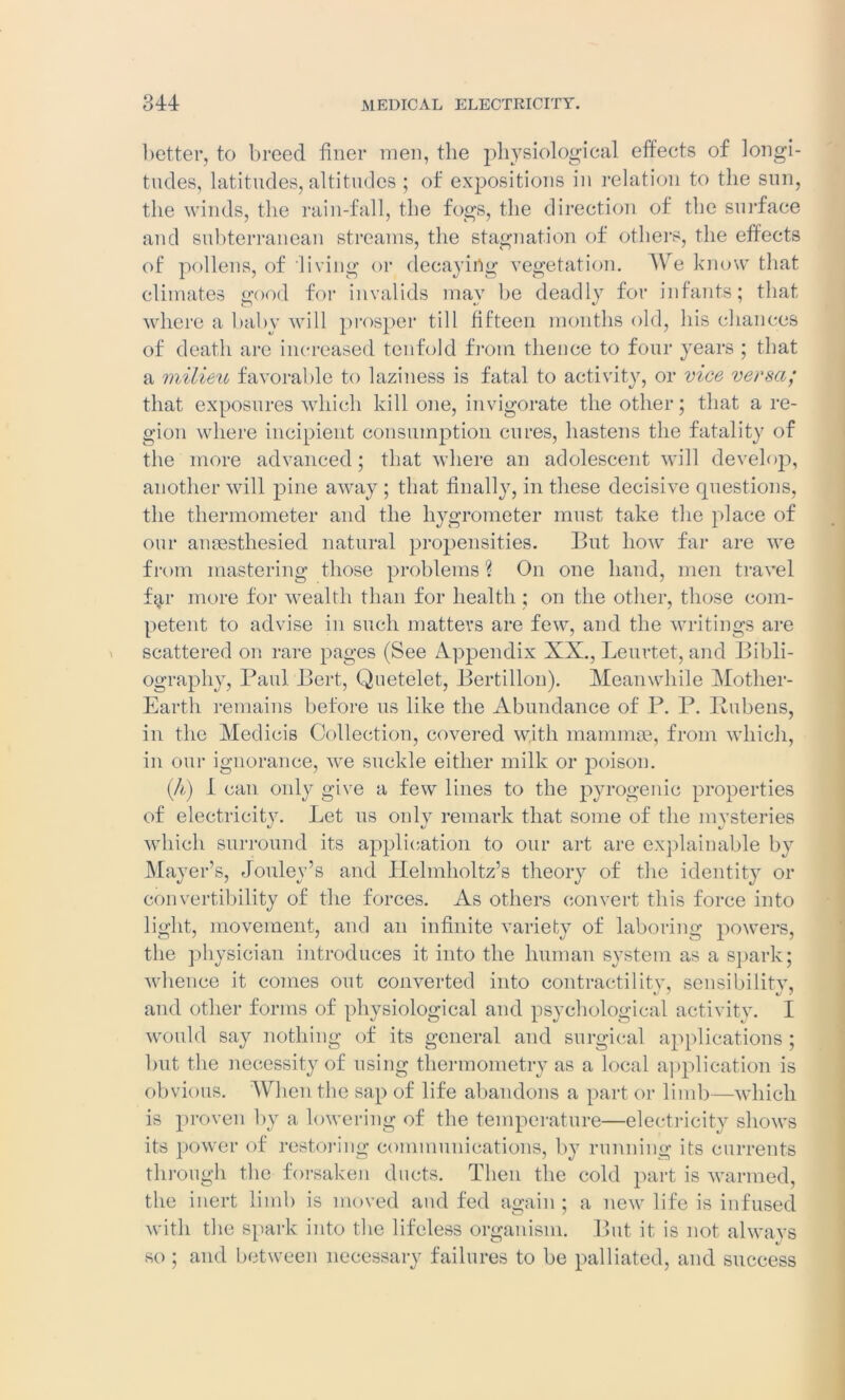 better, to breed finer men, the physiological effects of longi- tudes, latitudes, altitudes ; of expositions in relation to the sun, the winds, the rain-fall, the fogs, the direction of the surface and subterranean streams, the stagnation of others, the effects of pollens, of living or decaying vegetation. We know that climates good for invalids may be deadly for infants; that where a baby will prosper till fifteen months old, his chances of death are increased tenfold from thence to four years ; that a milieu favorable to laziness is fatal to activity, or vice versa; that exposures which kill one, invigorate the other; that a re- gion where incipient consumption cures, hastens the fatality of the more advanced; that where an adolescent will develop, another will pine away ; that finally, in these decisive questions, the thermometer and the hygrometer must take the place of our ansesthesied natural propensities. But how far are we from mastering those problems ? On one hand, men travel far more for wealth than for health ; on the other, those com- petent to advise in such matters are few, and the writings are scattered on rare pages (See Appendix XX., Leurtet, and Bibli- ography, Paul Bert, Quetelet, Bertillon). Meanwhile Mother- Earth remains before us like the Abundance of P. P. Rubens, in the Medicis Collection, covered with mammae, from which, in our ignorance, we suckle either milk or poison. (A) I can only give a few lines to the pyrogenic properties of electricity. Let us onlv remark that some of the mysteries which surround its application to our art are explainable by Mayer’s, Jouley’s and Helmholtz’s theory of the identity or convertibility of the forces. As others convert this force into light, movement, and an infinite variety of laboring powers, the physician introduces it into the human system as a spark; whence it comes out converted into contractility, sensibility, and other forms of physiological and psychological activity. I would say nothing of its general and surgical applications ; but the necessity of using thermometry as a local application is obvious. When the sap of life abandons a part or limb—which is proven by a lowering of the temperature—electricity shows its power of restoring communications, by running its currents through the forsaken ducts. Then the cold part is warmed, the inert limb is moved and fed again ; a new life is infused with the spark into the lifeless organism. But it is not always so ; and between necessary failures to be palliated, and success