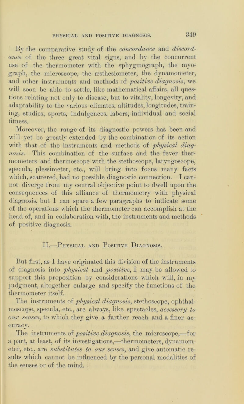 By the comparative study of the concordance and discord- ance of the three great vital signs, and by the concurrent use of the thermometer with the sphygmograph, the myo- graph, the microscope, the msthesiometer, the dynamometer, and other instruments and methods of positive diagnosis, we will soon be able to settle, like mathematical affairs, all ques- tions relating not only to disease, but to vitality, longevity, and adaptability to the various climates, altitudes, longitudes, train- ing, studies, sports, indulgences, labors, individual and social fitness. Moreover, the range of its diagnostic powers has been and will yet be greatly extended by the combination of its action with that of the instruments and methods of physical diag- nosis. This combination of the surface and the fever ther- mometers and thermoscope with the stethoscope, laryngoscope, specula, plessimeter, etc., will bring into focus many facts which, scattered, had no possible diagnostic connection. I can- not diverge from my central objective point to dwell upon the consequences of this alliance of thermometry with physical diagnosis, but I can spare a few paragraphs to indicate some of the operations which the thermometer can accomplish at the head of, and in collaboration with, the instruments and methods of positive diagnosis. II.—Physical and Positive Diagnosis. But first, as I have originated this division of the instruments of diagnosis into physical and positive, I may be allowed to support this proposition by considerations which will, in my judgment, altogether enlarge and specify the functions of the thermometer itself. The instruments of physical diagnosis, stethoscope, ophthal- moscope, specula, etc., are always, like spectacles, accessory to our senses, to which they give a farther reach and a finer ac- curacy. The instruments of positive diagnosis, the microscope,—for a part, at least, of its investigations,—thermometers, dynamom- eter, etc., are substitutes to our senses, and give automatic re- sults which cannot be influenced by the personal modalities of the senses or of the mind.