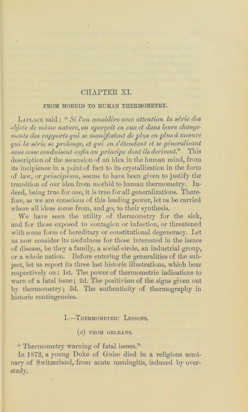 FROM MORBID TO HUMAN THERMOMETRY. Laplace said : “ Si Von considere ctvec attention la aerie des objets de memo nature, on apergoit en eux et dans leurs change- rnents des rapports qui se manifestent de plus en plus d mesure qui la serie se prolonge, et qui en s’etendant et se generalisant sans cesse conduisent enfin au principe dont Us deriventThis description of the ascension of an idea in the human mind, from its incipience in a point of fact to its crystallization in the form of law, orprincipium, seems to have been given to justify the transition of our idea from morbid to human thermometry. In- deed, being true for one, it is true for all generalizations. There- fore, as we are conscious of this leading power, let us be carried where all ideas come from, and go, to their synthesis. We have seen the utility of thermometry for the sick, and for those exposed to contagion or infection, or threatened with some form of hereditary or constitutional degeneracy. Let us now consider its usefulness for those interested in the issues of disease, be they a family, a social circle, an industrial group, or a whole nation. Before entering the generalities of the sub- ject, let us report its three last historic illustrations, which bear respectively on: 1st. The power of tliermometric indications to warn of a fatal issue; 2d. The positivism of the signs given out by thermometry; 3d. The authenticity of thermography in historic contingencies. I.—Thermometric Lessons. {a) FROM ORLEANS. “ Thermometry warning of fatal issues.” In IS72, a young Duke of Guise died in a religious semi- nary of Switzerland, from acute meningitis, induced by over- study.