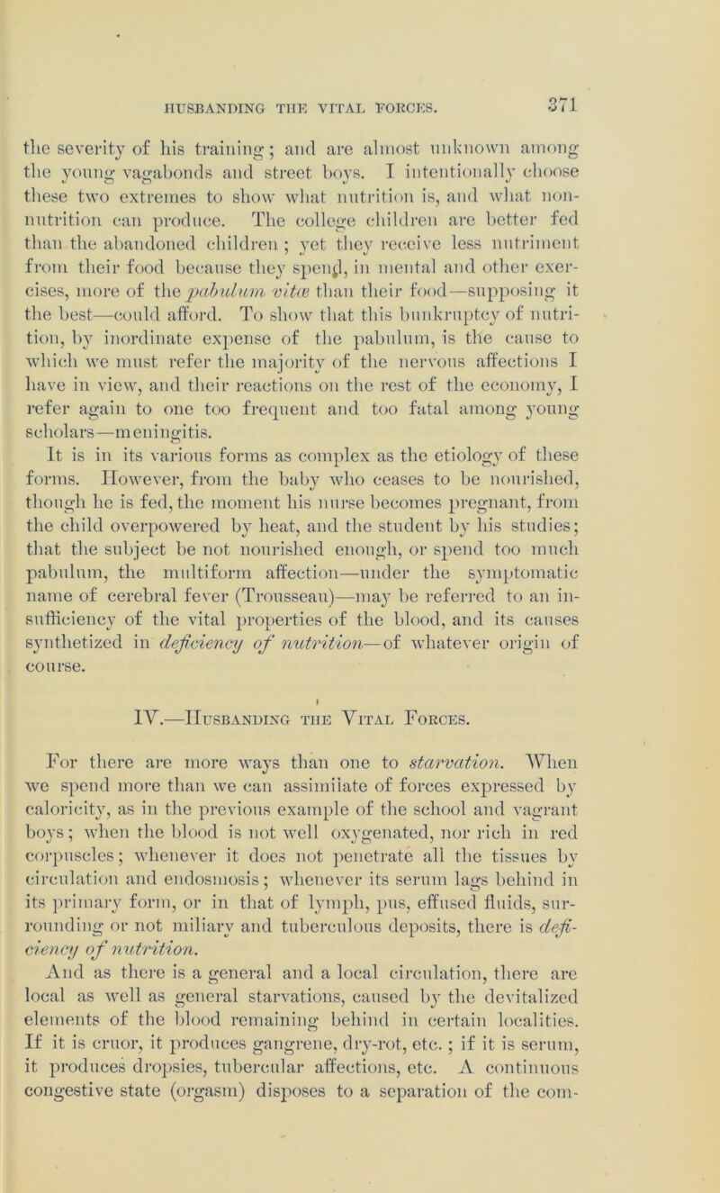 the severity of his training; and are almost unknown among the young vagabonds and street boys. I intentionally choose these two extremes to show what nutrition is, and what non- nutrition can produce. The college children are better fed than the abandoned children ; yet they receive less nutriment from their food because they spen^l, in mental and other exer- cises, more of the pabulum vitce than their food—supposing it the best—could afford. To show that this bankruptcy of nutri- tion, by inordinate expense of the pabulum, is the cause to which we must refer the majority of the nervous affections I have in view, and their reactions on the rest of the economy, I refer again to one too frequent and too fatal among young- scholars—meningitis. It, is in its various forms as complex as the etiology of these forms. However, from the baby who ceases to be nourished, though he is fed, the moment his nurse becomes pregnant, from the child overpowered by heat, and the student by his studies; that the subject be not nourished enough, or spend too much pabulum, the multiform affection—under the symptomatic name of cerebral fever (Trousseau)—ma} be referred to an in- sufficiency of the vital properties of the blood, and its causes synthetized in deficiency ofi nutrition—of whatever origin of course. 1Y.—Husbanding the Vital Forces. For there are more ways than one to starvation. When we spend more than we can assimilate of forces expressed by caloricity, as in the previous example of the school and vagrant boys; when the blood is not well oxygenated, nor rich in red corpuscles; whenever it does not penetrate all the tissues by circulation and endosmosis; whenever its serum lags behind in its primary form, or in that of lymph, pus, effused fluids, sur- rounding or not miliary and tuberculous deposits, there is defi- ciency of nutrition. And as there is a general and a local circulation, there are local as well as general starvations, caused by the devitalized elements of the blood remaining behind in certain localities. If it is cruor, it produces gangrene, dry-rot, etc.; if it is serum, it produces dropsies, tubercular affections, etc. A continuous congestive state (orgasm) disposes to a separation of the com-