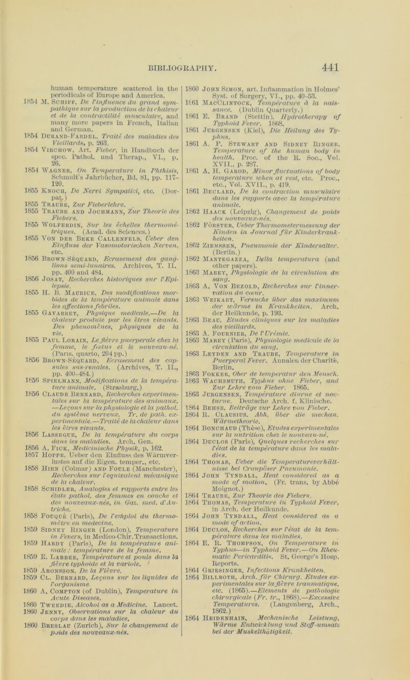 human temperature scattered in the periodicals of Europe and America. 1851 M. Sciiiff, De Tinfluence du grand sym- pathlque sur la production de la chaleur et de la contractilite musculaire, and many more papers in French, Italian and German. 1854 Durand-Fardel. Traite des maladies den Vielllardfj, p. 203. 1854 Virchow, Art. Fieber, in Handbuch der spec. Pathol, und Therap., VI., p. 26. 1854 Wagner, On Temperature in Phthisis, Schmidt's Jahrbiicher, Bd. 81, pp. 117— 120. 1855 Knoch, De Nervi Sympalici, etc. (Dor- P»V) 1855 Traube, Zur Fieberlelire. 1855 Traube and Jochmann, 'Zur Theorie des Fiebers. 1855 Wolferdin, Sur les echelles thermome- triques. (Acad, des Sciences.) 1855 Von der Beke Callbnfels, Ueber den Einfluss der Vasomotorischen Nerven, etc. 1856 Brown-Sequard, Ecrasement des gang- lions semi-lunaires. Archives, T. II. pp. 400 and 484. 1856 Jos at, Eecherch.es historiques sur VEpi- lepsie. 1855 H. B. Maurice, Des modifications mor- bides de la temperature animate dans les affections febriles. 1855 Gavarret, Physique medicate.—De la chaleur produie par les litres vivants. Des phenombies, physiques de la vie. 1855 Paul Lorain, Le fievre puerperale chez la femme, le foetus et le nouveau-ne. (Pans, quarto, 204 pp.) 1856 Brown-Sequard, Ecrasement des cap- stiles sus-renales. (Archives, T. II., pp. 400-484.) 1856 Spielmann, Modifications de la tempera- ture animate. (Strasburg.) 1856 Claude Bernard, Recherches experimen- tales sur la temperature des animaux. —herons sur lapliysiologie et la pathol. du systeme nerveux. Tr. de path, ex- perimentale.—Traite de la chaleur dans les Sires vivants. 1856 Lassegue, De la temperature du corps dank les maladies. Arch. Gen. 1856 A. Fick, Medlcinische Physik, p. 162. 1857 Hoppe, Ueber den Einfluss des Warmver- lustes anf die Eigen, temper., etc. 1858 Hirn (Colmar) and Foule (Manchester), Recherches sur iequivalent mecanique de la chaleur. 1858 Schidler, Analogies et rapports entre les etats pathol. des femmes en couche et des nouveaux-nes, in Gaz. meet. d'Au- triche. 1858 Fouque (Paris), De Tertiploi du thermo- mitre en medecine. 1859 Sidney Ringer (London), Temperature in Fevers, in Medico-Chir.Transactions. 1850 Hardy (Paris)? De la temperatur e ani- mate : temperature de la femme. 1859 E. Labbee, Temperature et pouts dans la filvre typhoide et la variole. ' 1859 Aronsson. De la Fievre. 1859 Cl. Bernard, herons sur les liquides de r organisms 1860 A. Compton (of Dublin), Temperature in Acute Diseases. 1860 Tweedie, Alcohol as a Medicine. Lancet. 1860 Jenny, Observations sur la chaleur du corps dans les maladies. 1860 Breslau (Zurich), Sur le changement de poids des nouveaux-nes. 1860 John Simon, art. Inflammation in Holmes’ Syst. of Surgery, VI., pp. 40-53. 1861 MacOlintock, Temperature it la nais- san.ee. (Dublin Quarterly.) 1861 E. Brand (Stettin), Hydrotherapy of Typhoid Fever. 1868, 1861 Jukgbnsen (Kiel), Die Heilung des Ty- phus. 1861 A. P. Stewart and Sidney Ringer, Temperature of the human body in health. Proc. of the R. Soc., Vol. XVII.. p. 287. 1861 A. H. Carod, Minor fluctuations of body temperature when at rest, etc. Proc., etc., Vol. XVII., p. 419. 1861 Beclard, De la contraction musculaire dans les rapports avec la temperature animate. 1862 Haack (Leipzig), Changement de poids des nouveaux-nes. 1862 Forster, Ueber Thermonietermessung der Kinden in Journal fur Kinderkrank- heiten. 1862 Ziemssen, Pneumonie der Kindersalter. (Berlin.) 1862 Mantegazza, Della temperatura (and other papers). 1863 Marey, Pliysiologie de la circulation du sang. 1863 A. Von Bezold, Recherches sur Vinner- vation du catur. 1863 Weikart, Versuche Tiber das maximum der weirme in Krankheiten. Arch, der Heilknnde, p. 193. 1863 Beau. Etudes cliniques sur les maladies des vieillards. 1863 A. Fournier, De VUremie. 1863 Marey (Paris), Pliysiologie medicate de la circulation du sang. 1863 Leyden and Traube, Temperature in Puerperal Fever. Annalen der Charite, Berlin. 1863 Fokker, Ober de temperatur denMensch. 1863 Wachsmutii, Typhus ohne Fieber, and Zur Lelire vom Fieber. 1865. 1863 Jurgensen, Temperature diurne et noc- turne. Deutsche Arch. f. Klinische. 1864 Behse, Reitrcige zur Lehre von Fieber. 1864 R. Clausius. Abh. Tiber die median. Warmetheorie. 1864 Bonchaud (Tbbse), Etudesexperimentales sur la nutrition cliez le nouveau-ne. 1864 Duelos (Paris), Quelques recherches sur Tetat de la temperature dans les mala- dies. 1864 Thomas, Ueber die Temperatureverh alt - nisse bei Crouposer Pneumonie. 1864 John Tyndall, Heat considered as a mode of motion. (Fr. trans. by Abbe Moignot.) 1864 Traube, Zur Theorie des Fiebers. 1864 Thomas, Temperature in Typhoid Fever, in Arch, der Ileilkunde. 1864 John Tyndall, Heat considered as a mode of action. 1864 Duclos, Recherches sur Tetat de la tem- perature clans les maladies. 1864 E. R. Thompson, On Temperature in Typhus—in Typhoid Fever.—On Rheu- matic Pericarditis. St. George’s Hosp. Reports. 1864 Griesinger, Infections Krankheiten. 1864 Billroth, Arch, f Tr Chirurg. Etudes ex- perimentales sur la fievre traumatique, etc. (1865).—Elements de pathologic chirurgicale {Fr. tr., 1868).—Excessive Temperatures. (Langenberg, Arch., 1862.) 1864 Heidenhain, Mechanisclie Leistung, Wiirme Entwicklung und Stqff-umsatz bei der Muskellhutigkeit.