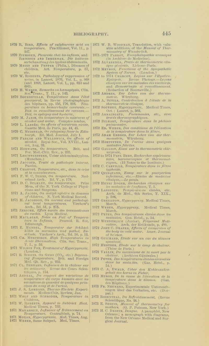 1870 II. Bird, Effects of sulphurous acid on temperature. Practitioner, Yol. II., p. 217. 1870 Ziemssen, Pleuresie diet les enfants, and ZlEMSSEN AND III MERMAN, Vie kaltWOS- serbehandlung des typhus abdominalis. 1870 Meigs and Pepper (Phila.), Diseases of children. Art. Temperature, p. 37, etc. 1870 W. Roberts. Pathology of suppression of urine, in Lancet, 1870, Yol. I., p. 868 (and 1868, Lancet, Yol. I., pp. 653 and 682). 1870 H. Weber, Remarks on haemoptysis. Clin. Soc. Trans., T. II., p. 143. 1870 Bourneville, Temperature dans Vetat puerperal, in Revue photograph]que des hdpitaux, pp. 156, 176. 216. Tem- perature in hemorrhagic cerebrate.— Ibid, in ramollissement du cerveau.— Ibid, in epilepsy and hysteria. 1870 M. Janim, On temperature in mixtures of alcohol and wader. Comptes rendus. 1870 L. Labbee; On effects of veratrum viride. Gazette Med. do Paris, pp. 44, 45. 1870 C. Muiriiead. On relapsing fever in Edin- burgh. Ed. Med. Journal. July 1. 1870 Parses and Wallowicz, On effects of alcohol. Royal Soc., Vol. XVIII., Lan- cet, Aug. 20. 1871 IIorwath, On temperature. Brit, and For. Med.-Chir. Rev., p. 233. 1871 Leichtenstern, Ueber abdominaltyphus. (Munchen.) 1871 Jaccoud, Traite de patliologle interne. Passim. ■ 1871 Ciiarvot. Temperature, etc., dans la crise et la convalescence. 1871 F. IV. C. Berns, On temperature. Ned- erland Arch. Bd. V., p. 179. 1871 D. C. Bulklev, On temperature. Prize Mem. of the N. York College of Physi- cians and Surgeons. 1871 A. Jacobi, On antiph ogislirs in diseases of children. N. York Medical Record. 1871 H. Jacobson, On normal and pathologi- cal local temperatures. Virchow’s Arch., Bd. 51, p. 275. 1871 Ze riche, Iff els varies des traumatism.es durachis. Lyon Medical. 1871 Mac LAG an, Notes on Fall of Tempera- ture in Infants. Proceed. It. Soc. Edinburgh. 1871 E. Mendel, Temperatur der Schddel- hoh.le in normalen und patlud. Zu- stan.de. Virchow’s Arch.. Bd. 50. p. 12. 1871 Ch. Murchison. High Temperatures in Acute Rheumatism. Clin. Soc. Trans., T. I., p. 52. 1871 Wilson Fox, Treatment of Hyperpyrexia. (London.) 1871 It. Simons. On Gases (C02, etc.) Depress- ing Temperature. Brit, and Foreign Med. ()h. Rev., p. 233. 1871 Cl. Bernard, Influence de la chaleur sur les aniniunx. Revue des Cours Scien- tiflques, p. 134. 1871 Andral, Du rapport des variations de temperature du corps humain avec les variations de quantize de quelques prin- ci.pes dn sang et de Purine. 1S71 ,T. S. Lombard. Thermo-Electric Experi- ments. Medico-Chir. Review, .Tail. 1871 Wolf and Schroder, Temperature in Children. 1871 W. Roberts, Apparel to Subtract lleat. Medical Times, p. 733. 1871 Manassein, Influence of Ilalancement on Temperature. Central Watt. p. 74. 1871 Moxon, Hyperpyrexia. Med. Times, Aug. 1871 Weber, Same Subject. Med. Times. 1871 W. B. Woodman, Translation, with valu- able additions, of the Manual of Ther- mometry of Wunderlich. 1871-1872 Parrot, Enccphalopathie uremiqne (In Archives do Medcoine). 1872 Alvarenga, Precis de thermometrle (Un- ique generate. Lisbone-Paris. 1872 Meyron, Functions of the Sympathetic System of Nerves. (London.) 1872 to 1874 Charcot, Leqons sur Pllystero- Epilepsie. Revue Photogr.—Larons diniques sur les maladies des vieitlards, and Ilemorrhagie et ramollissement. (Redaction of Bourneville.) 1872 Andres, Zur Lehre von der thenno- metrie. Wurzburg. 1872 A. Sutils, Contribution a Petude de la th erm o metrie cliniq ue. 1872 Southey. Hyper pyrexia. Medical Times, Oct.; Lancet, p. 562. 1872 Ar.maingaud, Pneumonias, etc., civec traces thermographiques. 1872 Biliiart, Temperature dans la phlhisie pulmonaire. 1872 Ed. Weber, Des conditions de Velevation de la temperature dans la fli-vre. 1872 Adam Endres, Zur Lehre von der ther- mometrie. Wurzburg. 1872 Hoepffner, De Purine dans quelques maladies febriles. 1872 Galliot, Essai sur la thermometrle ch.lr- ur'gicale. 1872 to 1874 Paul Bert, Recherches expertmen- tules, baromeiriques et thermomel- riques. (13 Notes to the Institute.) 1872 C. Carville, Temperature dans la fli-vre typhoide. 1872 Quinquand, Essay sur le puerperisrn infectieux, etc.—Etudes de medecine Clinique.—Le pouts. 1872 Henri Roger, Recherches diniques sur les maladies de Penfance, T. I. 1872 Lassegue. Temperutui es elevees, etc. Arch, de Med., 6th Series, T. XIX., p. 586. 1S72 Greenhow.Hyperpyrexy. Medical Times, March. 1872 Weber, Hyperpyrexy. Medical Times, March. 1872 Peter, Des temperatures elevees dans les maladies. Gaz. Hebd., p. 54. 1872 Wunderlich (Junior), Frigerant Medi- cation. Arch, der Heilkunde, p. 480. 1872 John C. Draper, Effects of immersion of the body in cold water. Amer. Journal of Science. 1872 Guichard, Etude sur un cas du telanos spontane. 1872 Hertrer, Etude sur le coup de chaleur. (These de Paris.) 1872 Vallin, Du mecanisme de la mart par le chaleur. (Archives Genemies.) 1872 Peter, Des temperatures eleveesexcessir.es dans les maladies. (Gaz. Hebd., p. 54.) 1873 C. A. Ewald, Ueber den Kohlensailre- gehalt des horns in Fieber. 1873 Huron, De la cause de Pelevation de la temperature dans le tetanus. (Gaz. des Hdpitaux.) 1873 Fr. Neumann, Experimental Untersuch- ungen iiber das Verhalten, etc. (Dor- pat.) 1873 Rosenthal, Du Refroidlssement. (Revue Scientiflque, No. 26.) 1873 E. Seguin, Manual of thermometry for mothers. (G. P. Putnam, New York.) 1873 H. C. Daguin, Dengue. A pamphlet. New Orleans ; a monograph with diagrams, from the New Orleans Medical and Sur- gical Journal.